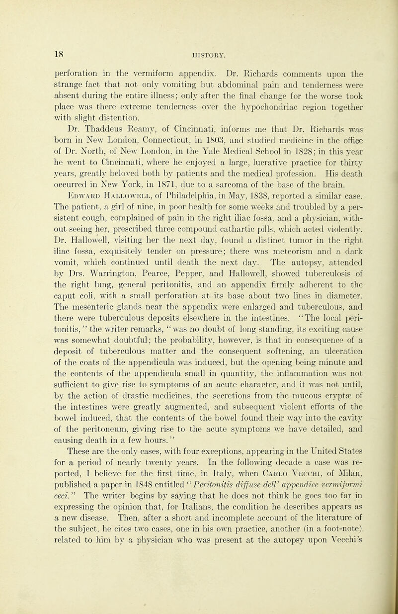 perforation in the vermiform appendix. Dr. Richards comments upon the strange fact that not onl}' vomiting but abdominal pain and tenderness were absent during the entire illness; onl}- after the final change for the worse took place was there extreme tenderness over the hypochondriac region together with slight distention. Dr. Thaddeus Reamy, of Cincinnati, informs me that Dr. Richards was born in New London, Connecticut, in 1803, and studied medicine in the office of Dr. North, of New London, in the Yale Medical School in 1828; in this year he went to Cincinnati, where he enjoyed a large, lucrati^-e practice for thirty- years, greatly beloved both l^y patients and the medical profession. His death occurred in New York, in 1871, due to a sarcoma of the base of the brain. Edward Hallowell, of Philadelphia, in May, 1838, reported a similar case. The patient, a girl of nine, in poor health for some weeks and troubled by a per- sistent cough, complained of pain in the right iliac fossa, and a physician, with- out seeing her, prescribed three compound cathartic pills, which acted violently. Dr. Hallowell, visiting her the next day, found a distinct tumor in the right iliac fossa, exquisitely tender on pressure; there was meteorism and a dark vomit, which continued until death the next day. The autopsy, attended by Drs. Warrington, Pearce, Pepper, and Hallowell, showed tuberculosis of the right lung, general peritonitis, and an appendix firmly adherent to the caput coli, with a small perforation at its base about two lines in diameter. The mesenteric glands near the appendix were enlarged and tuberculous, and there were tuberculous deposits elsewhere in the intestines. The local peri- tonitis,  the writer remarks, was no doubt of long standing, its exciting cause was somewhat doubtful; the probability, however, is that in consequence of a deposit of tuberculous matter and the consequent softening, an ulceration of the coats of the appendicula was induced, but the opening being minute and the contents of the appendicula small in quantity, the inflammation was not sufficient to give rise to symptoms of an acute character, and it was not until, by the action of drastic medicines, the secretions from the mucous cryptse of the intestines were greatly augmented, and subsequent violent efforts of the bowel induced, that the contents of the bowel found their way into the cavity of the peritoneum, giving rise to the acute symptoms we have detailed, and causing death in a few hours.  These are the onl}^ cases, with four exceptions, appearing in the United States for a period of nearly twentj^ years. In the following decade a case was re- ported, I believe for the first time, in Italj^, when Carlo Vecchi, of Milan, published a paper in 1848 entitled Peritonitis diffuse delV appendice vermiformi ceci. The writer begins by saying that he does not think he goes too far in expressing the opinion that, for Italians, the condition he describes appears as a new disease. Then, after a short and incomplete account of the literature of the subject, he cites two cases, one in his own practice, another (in a foot-note) related to him by a physician who was present at the autopsy upon Vecchi's