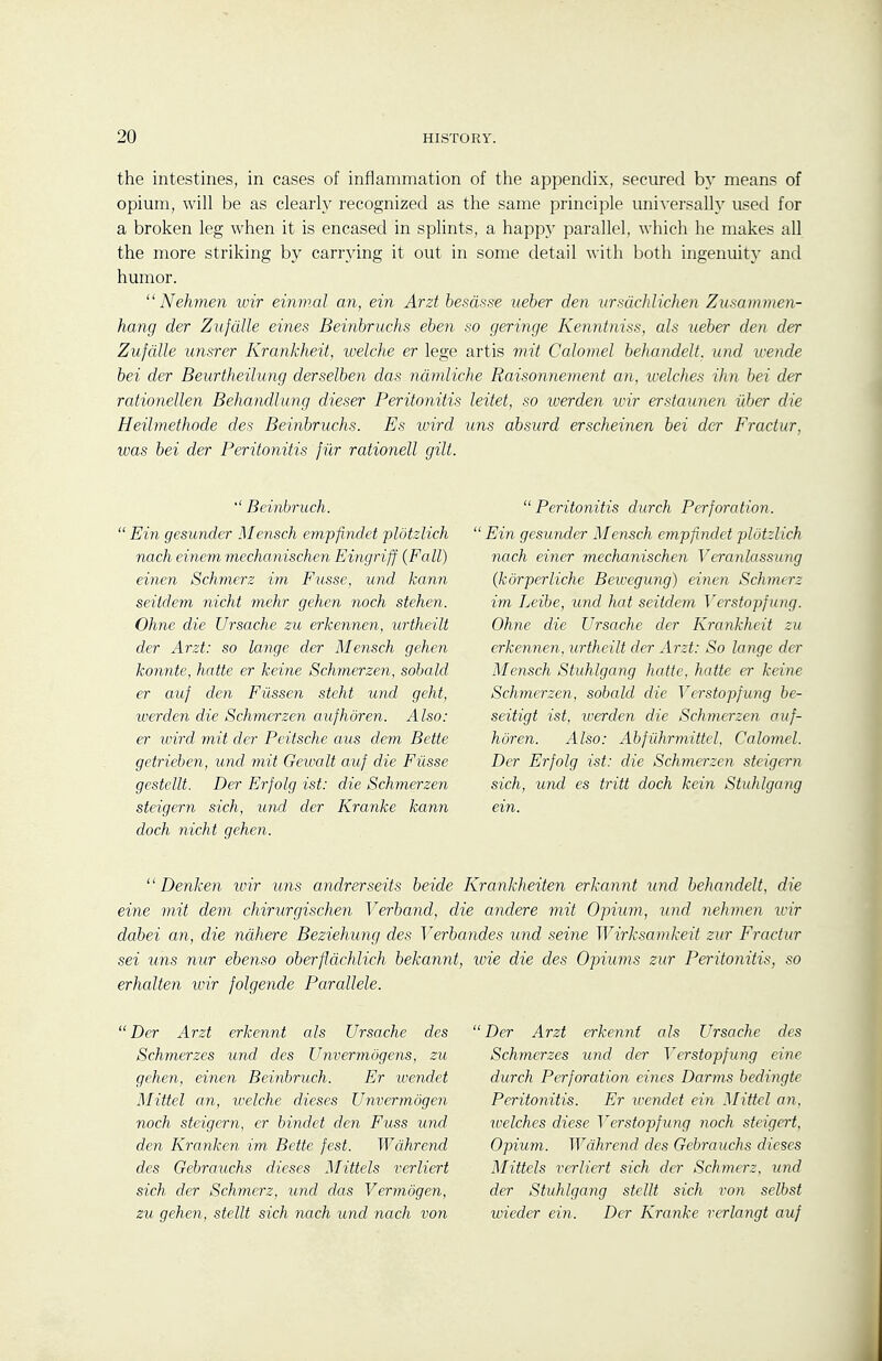 the intestines, in cases of inflammation of the appendix, secured by means of opium, will be as clearly recognized as the same principle uni-\-ersally used for a broken leg when it is encased in splints, a happy parallel, which he makes all the more striking by carrying it out in some detail with Ijoth ingenuity and humor.  Nehmen wir einmal an, ein Arzt besdsse ueber den iirsdchlichen Zusamvien- hang der Zufdlle eines Beinbruchs eben so geringe Kenntniss, als tieber den der Zufdlle unsrer Krankheit, loelche er lege artis nut Calomel behandeU. imd wende bei der Beurtheilung derselben das ndmliche Raisonnement an, welches ihn bei der rationellen Behandlung dieser Peritonitis leitet, so werden wir erstannen fiber die Heihnethode des Beinbruchs. Es wird tins absurd erscheinen bei der Fractur, was bei der Peritonitis fiir rationell gilt. Beinbruch. Ein gesunder Mensch empfindet plotzlich nach einem mechanischen Eingriff {Fall) einen Schmerz im Fusse, und kann seitdem nicht mehr gehen noch stehen. Ohne die Ursacks zu erkennen, urtheilt der Arzt: so lange der Mensch gehen konnte, hatte er keine Schmerzen, sobald er auf den Filssen steht und geht, werden die Schmerzen aufhoren. Also: er wird mit der Peitsche aus dem Bette getrieben, und mit Gewalt auf die Fiisse gestellt. Der Erfolg ist: die Schmerzen steigern sich, und der Kranke kann doch nicht gehen. Peritonitis durch Perforation.  Ein gesunder Mensch empfindet plotzlich nach einer mechanischen Veranlassung (kdrperliche Beivegung) einen Schmerz im Leibe, und hat seitdem Verstopfung. Ohne die Ursache der Krankheit zu erkennen, urtheilt der Arzt: So lange der Mensch Stuhlgang hatte, hatte er keine Schmerzen, sobald die Verstopfung be- seitigt ist, iverden die Schmerzen auf- horen. Also: Abfiihrmittel. Calomel. Der Erfolg ist: die Schmerzen steigern sich, und es tritt doch kein Stuhlgang ein.  Denken wir uns andrerseits beide Krankheiten erkannt und behandelt, die eine mit dem chirurgischen Verband, die andere mit Opium, und nehmen wir dabei an, die ndhere Beziehung des Verbandes und seine Wirksamkeit zur Fractur sei uns nur ebenso oberfldchlich bekannt, wie die des Opiums zur Peritonitis, so erhalten wir folgende Parallele. Der Arzt erkennt als Ursache des Schmerzes und des Unvermogens, zu gehen, einen Beinbruch. Er wendet Mittel an, welche dieses Unvermogen noch steigern, er bindet den Fuss und den Kranken im Bette fest. Wdhrend des Gebrauchs dieses Mittels verliert sich der Schmerz, und das Vermogen, zu gehen, stellt sich nach und nach von Der Arzt erkennt als Ursache des Schmerzes und der Verstopfung eine durch Perforation eines Darms bedingte Peritonitis. Er icendet ein Mittel an. loelches diese Verstopfung noch steigert. Opium. Wdhrend des Gebrauchs dieses Mittels verliert sich der Schmerz, und der Stuhlgang stellt sich von selbst wieder ein. Der Kranke rerlangt auf