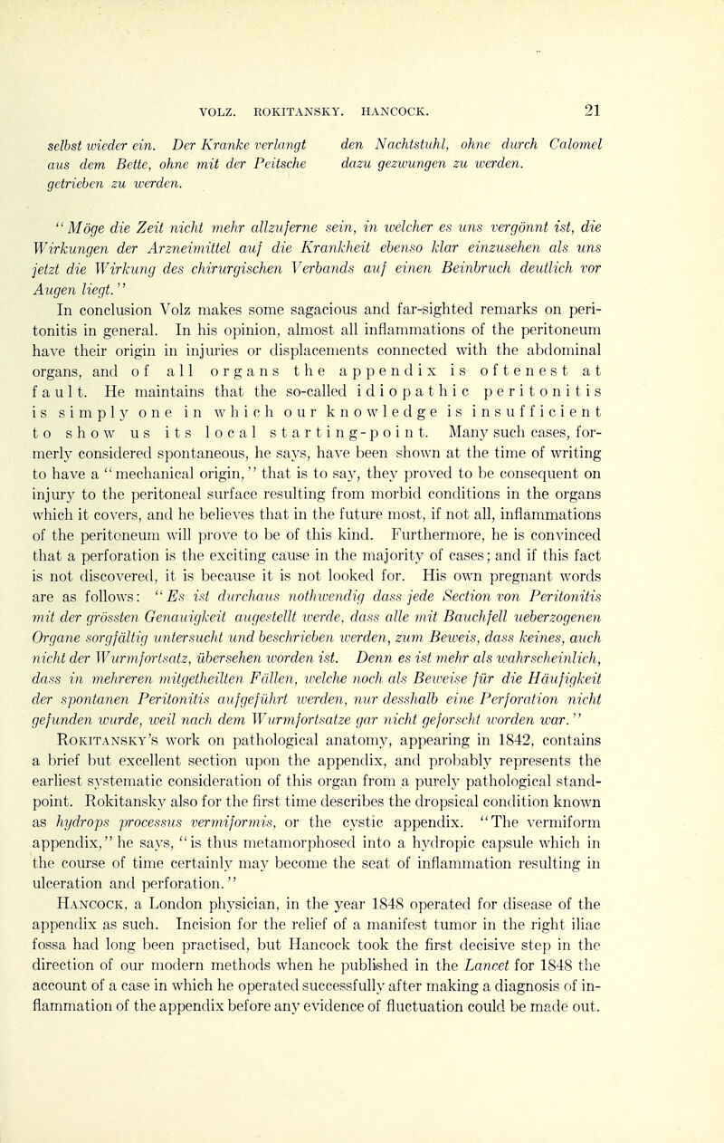 selbst urieder ein. Der Kranke verlangt aus dem Bette, ohne mit der Peitsche getrieben zu werden. den Nachtstuhl, ohne durch Calomel dazu gezwungen zu werden.  Moge die Zeit nicht mehr alhuferne sein, in welcher es tins vergdnnt ist, die Wirkungen der Arzneimittel auf die Krankheit ebenso klar einzusehen als uns jetzt die Wirkung des chirurgischen Verbands auf einen Beinbruch deutlich vor Augen liegt.'' In conclusion Volz makes some sagacious and far-sighted remarks on peri- tonitis in general. In his opinion, almost all inflammations of the peritoneum have their origin in injuries or displacements connected with the abdominal organs, and of all organs the appendix is oftenest at fault. He maintains that the so-called idiopathic peritonitis is simply one in which our knowledge is insufficient to show us its local starting-point. Many such cases, for- merly considered spontaneous, he says, have been shown at the time of writing to have a mechanical origin, that is to say, they proved to be consequent on injury to the peritoneal surface resulting from morbid conditions in the organs which it covers, and he believes that in the future most, if not all, inflammations of the peritoneum will prove to be of this kind. Furthermore, he is convinced that a perforation is the exciting cause in the majority of cases; and if this fact is not discovered, it is because it is not looked for. His own pregnant words are as follows:  Es ist durchaus notJnuendig dass jede Section von Peritonitis mit der grossten Genauigkeit augestellt loerde, dass alle mit Bauchfell ueberzogenen Organe sorgfdltig iintersucht und beschrieben werden, ziim Betveis, dass keines, auch nicht der Wurmfortsatz, iibersehen worden ist. Denn es ist mehr als tvahrscheinlich, dass in mehreren mitgetheilten Fallen, welche noch cds Beiveise fiir die Hdufigkeit der spontanen Peritonitis aufgef iihrt werden, nur desshalb eine Perforation nicht gefunden wurde, weil nach dem Wurmfortsatze gar nicht geforscht loorden war.  Rokitansky's work on pathological anatomy, appearing in 1842, contains a brief but excellent section upon the appendix, and probably represents the earliest s}-stematic consideration of this organ from a purely pathological stand- point. Rokitansky also for the first time describes the dropsical condition known as hydrops processus vermiforviis, or the cystic appendix. The vermiform appendix, he says, is thus metamorphosed into a hydropic capsule which in the course of time certainly ma}' become the seat of inflammation resulting in ulceration and perforation. Hancock, a London physician, in the year 18-48 operated for disease of the appendix as such. Incision for the relief of a manifest tumor in the right iliac fossa had long been practised, but Hancock took the first decisive step in the direction of our modern methods when he published in the Lancet for 1848 the account of a case in which he operated successfully after making a diagnosis of in- flammation of the appendix before any evidence of fluctuation could be made out.