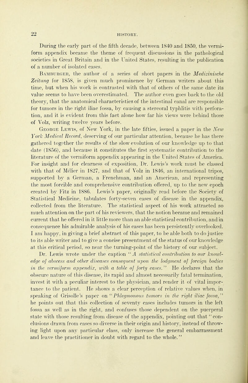 During the early part of the fifth decade, between 1840 and 1850, the vermi- form appendix became the theme of frequent discussions in the pathological societies in Great Britain and in the United States, resulting in the publication of a number of isolated cases. Bamburger, the author of a series of short papers in the Medizinische Zeitung for 1858, is given much prominence by German writers about this time, but when his work is contrasted with that of others of the same date its value seems to have been overestimated. The author even goes back to tlie old theory, that the anatomical characteristics of the intestinal canal are responsible for tumors in the right iliac fossa, by causing a stercoral typhlitis with perfora- tion, and it is evident from this fact alone how far his views were behind those of Volz, writing twelve years before. George Lewis, of New York, in the late fifties, issued a paper in the N'ew York Medical Record, deserving of our particular attention, because he has there gathered together the results of the slow evolution of our knowledge up to that date (1856), and because it constitutes the first systematic contribution to the literature of the vermiform appendix appearing in the United States of America. For insight and for clearness of exposition, Dr. Lewis's work must be classed with that of Melier in 1827, and that of Volz in 1846, an international tripos, supported by a German, a Frenchman, and an American, and representing the most forcible and comprehensive contribution offered, up to the new epoch created by Fitz in 1886. Lewis's paper, originally read before the Society of Statistical Medicine, tabulates forty-seven cases of disease in the appendix, collected from the literature. The statistical aspect of his work attracted so much attention on the part of his reviewers, that the notion became and remained current that he offered in it little more than an able statistical contribution, and in consequence his admirable analysis of his cases has been persistently overlooked. I am'happy, in giving a brief abstract of this paper, to be able both to do justice to its able writer and to give a concise presentment of the status of our knowledge at this critical period, so near the turning-point of the history of our subject. Dr. Lewis wrote under the caption A statistical contribution to our knou'l- edge of abscess and other diseases consequent upon the lodgment of foreign bodies in the vermiform, appendix, with a table of forty cases. He declares that the obscure nature of this disease, its rapid and almost necessarily fatal termination, invest it with a peculiar interest to the physician, and render it of vital impor- tance to the patient. He shows a clear perception of relative values when, in speaking of Grisolle's paper on Phlegmonous tumors in the right iliac fossa, he points out that this collection of sevent}^ cases includes tumors in the left fossa as well as in the right, and confuses those dependent on the puerperal state with those resulting from disease of the appendix, pointing out that  con- clusions drawn from cases so diverse in their origin and history, instead of throw- ing light upon any particular class, onty increase the general embarrassment and leave the practitioner in doubt with regard to the whole.