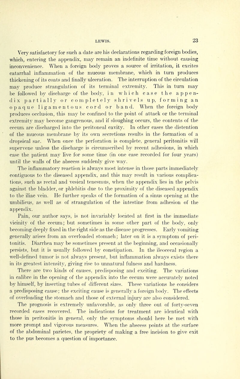 Very satisfactory for such a date are his declarations regarding foreign bodies, which, entering the appendix, may remain an indefinite time without causing inconvenience. When a foreign body proves a source of irritation, it excites catarrhal inflammation of the nmcous membrane, which in turn produces thickening of its coats and finally ulceration. The interruption of the circulation may produce strangulation of its terminal extremity. This in turn may be followed by discharge of the body, in which case the appen- dix partially or completely shrivels up, forming an opaque ligamentous cord or band. When the foreign body produces occlusion, this may be confined to the point of attack or the terminal extremity may become gangrenous, and if sloughing occurs, the contents of the cecum are discharged into the peritoneal cavity. In other cases the distention of the mucous membrane by its own secretions results in the formation of a dropsical sac. When once the perforation is complete, general peritonitis will supervene unless the discharge is circumscribed by recent adhesions, in which case the patient may live for some time (in one case recorded for four years) until the walls of the abscess suddenly give way. The inflammatory reaction is always most intense in those parts immediately contiguous to the diseased appendix, and this may result in various complica- tions, such as rectal and vesical tenesmus, when the appendix lies in the pelvis against the bladder, or phlebitis due to the proximity of the diseased appendix to the iliac vein. He further speaks of the formation of a sinus opening at the umbilicus, as well as of strangulation of the intestine from adhesion of the appendix. Pain, our author says, is not invariably located at first in the immediate vicinity of the cecum; but sometimes in some other part of the body, only becoming deeph^ fixed in the right side as the disease progresses. Earh^ vomiting generally arises from an overloaded stomach; later on it is a symptom of peri- tonitis. Diarrhea may be sometimes present at the beginning, and occasionally persists, but it is usually followed by constipation. In the ileocecal region a well-defined tumor is not always present, but inflammation always exists there in its greatest intensity, giving rise to unnatural fulness and hardness. There are two kinds of causes, predisposing and exciting. The variations in calibre in the opening of the appendix into the cecum were accurately noted by himself, by inserting tubes of different sizes. These variations he considers a predisposing cause; the exciting cause is generally a foreign body. The efi'ects of overloading the stomach and those of external injury are also considered. The prognosis is extremely unfavorable, as only three out of forty-seven recorded cases recovered. The indications for treatment are identical with those in peritonitis in general, only the symptoms should here be met with more prompt and vigorous measures. When the abscess points at the surface of the abdominal parietes, the propriety of making a free incision to give exit to the pus becomes a question of importance.