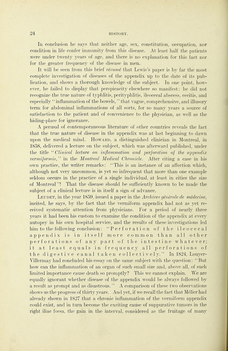 In conclusion he says that neither age, sex, constitution, occupation, nor condition in hfe confer immunity from this disease. At least half the patients were under twenty years of age, and there is no explanation for this fact nor for the greater frequency of the disease in men. It will be seen from this brief resume that Lewis's paper is b}' far the most complete investigation of diseases of the appendix up to the date of its pub- lication, and shows a thorough knowledge of the subject. In one point, how- ever, he failed to display that perspicacity elsewhere so manifest: he did not recognize the true nature of typhlitis, perityphlitis, ileocecal abscess, cecitis, and especially  inflammation of the bowels,  that vague, comprehensive, and illusory term for abdominal inflammations of all sorts, for so many years a source of satisfaction to the patient and of convenience to the physician, as well as the hiding-place for ignorance. A perusal of contemporaneous literature of other countries reveals the fact that the true nature of disease in the appendix was at last beginning to dawn upon the medical mind. Howard, a distinguished clinician in Montreal, in 1858, delivered a lecture on the subject, which was afterward published, imder the title Clinical lecture on inflammation and ■perforation of the appendix vermiformis, in the Montreal Medical Chronicle. After citing a case in his own practice, the writer remarks: This is an instance of an affection which, although not very uncommon, is 3^et so infrequent that more than one example seldom occurs in the practice of a single individual, at least in cities the size of Montreal! That the disease should be sufficiently known to be made the subject of a clinical lecture is in itself a sign of advance. Leudet, in the year 1859, issued a paper in the Archives generale de medecine, incited, he says, by the fact that the vermiform appendix had not as yet re- ceived sj^'stematic attention from physicians. For a period of nearly three years it had been his custom to examine the condition of the appendix at every autopsy in his own hospital service, and the results of these in^'estigations led him to the following conclusion: Perforation of the ileocecal appendix is in itself more common than all other perforations of any part of the intestine whateA'er; it at least equals in frequency- all perforations of the digestive canal taken collectively. In 1824, Louyer- Villermay had concluded his essay on the same subject with the question:  Rut how can the inflammation of an organ of such small size and, above all, of such limited importance cause death so promptly? This we cannot explain. We are equally ignorant whether disease of the appendix would be always followed b}' a result as prompt and as disastrous.  A comparison of these two observations shows us the progress of thirty years. And 5'et, if we recall the fact that IMelier had already shown in 1827 that a chronic inflammation of the vermiform appendix could exist, and in turn become the exciting cause of suppurative tumors in the right iliac fossa, the gain in the interval, considered as the fruitage of many