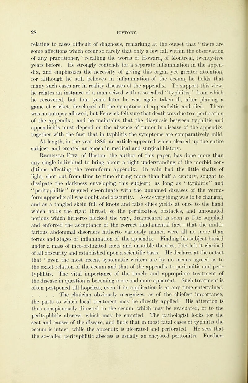 relating to cases difficult of diagnosis, remarking at the outset that there are some affections which occur so rarely that only a few fall within the observation of any practitioner, recalling the words of Howard, of Montreal, twenty-five years before. He strongly contends for a separate inflammation in the appen- dix, and emphasizes the necessity of giving this organ 3'et greater attention, for although he still believes in inflammation of the cecum, he holds that many such cases are in reality diseases of the appendix. To support this view, he relates an instance of a man seized with a so-called t}'phlitis, from which he recovered, but four years later he was again taken ill, after playing a game of cricket, developed all the symptoms of appendicitis and died. There was no autopsy allowed, but Fenwick felt sure that death was due to a perforation of the appendix; and he maintains that the diagnosis between typhlitis and appendicitis must depend on the absence of tumor in disease of the appendix, together with the fact that in typhlitis the symptoms are comparatively mild. At length, in the year 1886, an article appeared which cleared up the entire subject, and created an epoch in medical and surgical history. Reginald Fitz, of Boston, the author of this paper, has done more than any single individual to bring about a right understanding of the morbid con- ditions affecting the vermiform appendix. In vain had the little shafts of light, shot out from time to time during more than half a century, sought to dissipate the darkness enveloping this subject; as long as typhlitis'' and perityphlitis reigned co-ordinate with the unnamed diseases of the vermi- form appendix all was doubt and obscurity. Now everything was to be changed, and as a tangled skein full of knots and false clues yields at once to the hand which holds the right thread, so the perplexities, obstacles, and unfounded notions which hitherto blocked the way, disappeared as soon as Fitz supplied and enforced the acceptance of the correct fundamental fact—that the multi- farious abdominal disorders hitherto variously named were all no more than forms and stages of inflammation of the appendix. Finding his subject buried under a mass of inco-ordinated facts and unstable theories, Fitz left it clarified of all obscurity and established upon a scientific basis. He declares at the outset that even the most recent systematic writers are by no means agreed as to the exact relation of the cecum and that of the appendix to peritonitis and peri- typhlitis. The vital importance of the timely and appropriate treatment of the disease in question is becoming more and more apparent. Such treatment is often postponed till hopeless, even if its application is at any time entertained. . . . . The clinician obviously recognizes, as of the chiefest importance, the parts to which local treatment may be directly applied. His attention is thus conspicuously directed to the cecum, which may be evacuated, or to the perityphlitic abscess, which ma}^ be emptied. The pathologist looks for the seat and causes of the disease, and finds that in most fatal cases of typhlitis the cecum is intact, while the appendix is ulcerated and perforated. He sees that the so-called perityphlitic abscess is usually an encysted peritonitis. Further-