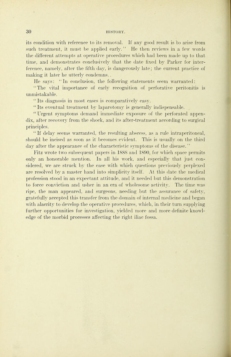 its condition with reference to its removal. If any good result is to arise from such treatment, it must be applied earh'. He then re^-iews in a few words the different attempts at operative procedures which had been made up to that time, and demonstrates conclusively that the date fixed by Parker for inter- ference, namely, after the fifth day, is dangerously late; the current practice of making it later he utterly condemns., He says: In conclusion, the following statements seem warranted: The vital importance of early recognition of perforative peritonitis is unmistakable.  Its diagnosis in most cases is comparatively easy. Its eventual treatment by laparotomy is generally indispensable. Urgent symptoms demand immediate exposure of the perforated appen- dix, after recover}^ from the shock, and its after-treatment according to surgical principles. If delaj^ seems warranted, the resulting abscess, as a rule intraperitoneal, should be incised as soon as it becomes evident. This is usually on the third day after the appearance of the characteristic symptoms of the disease. Fitz wrote two subsequent papers in 1888 and 1890, for which space permits only an honorable mention. In all his work, and especialh^ that just con- sidered, we are struck by the ease with which questions previously perplexed are resolved by a master hand into simplicity itself. At this date the medical profession stood in an expectant attitude, and it needed but this demonstration to force conviction and usher in an era of wholesome activity. The time was ripe, the man appeared, and surgeons, needing but the assurance of safety, gratefully accepted this transfer from the domain of internal metlicine and began with alacrity to develop the operative procedures, which, in their turn supplying further opportunities for investigation, yielded more and more definite knowl- edge of the morbid processes affecting the right iliac fossa.