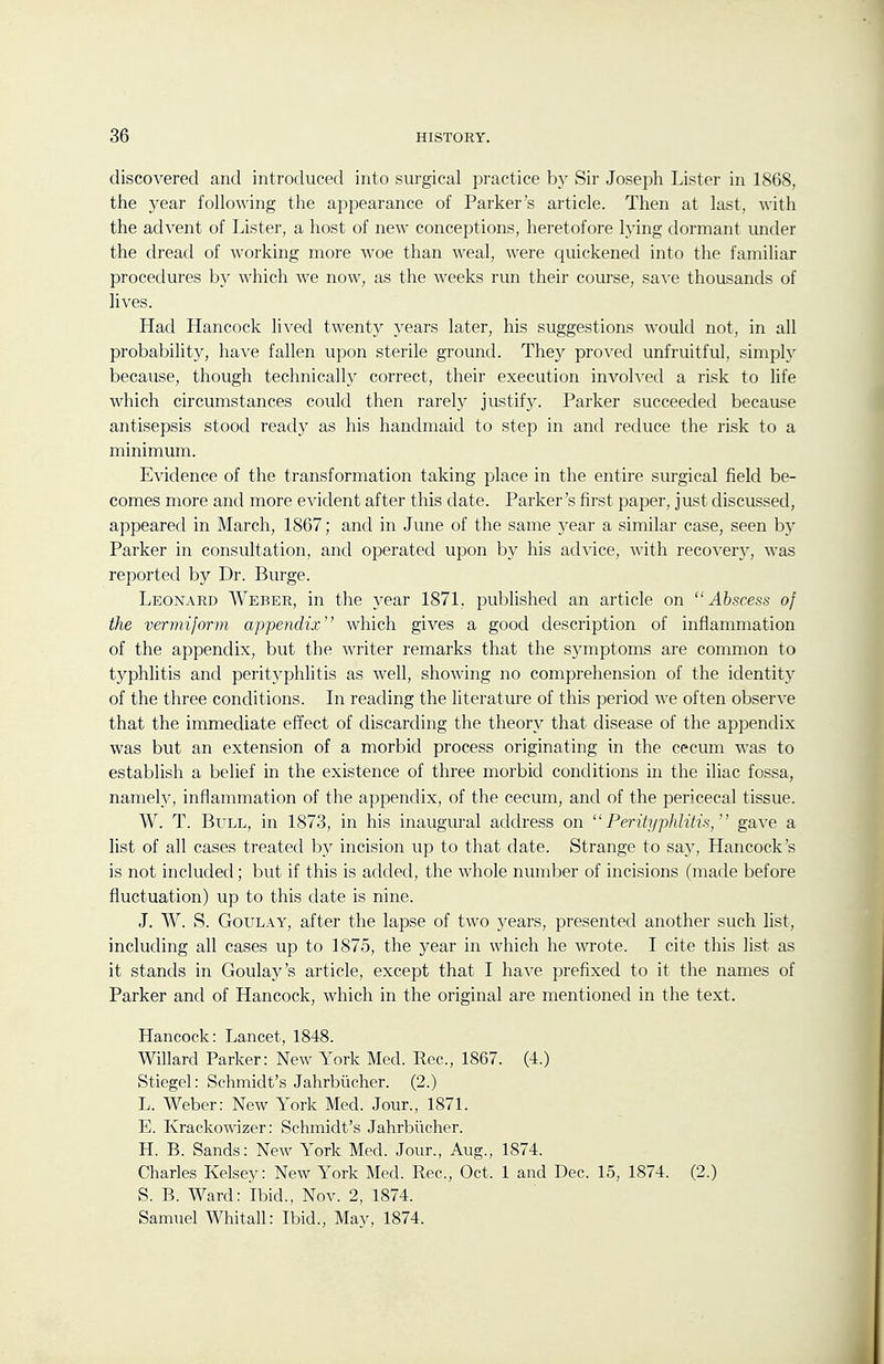 discovered and introduced into surgical practice by Sir Joseph Lister in 1868, the year following the appearance of Parker's article. Then at last, with the advent of Lister, a host of new conceptions, heretofore lying dormant imder the dread of working more woe than weal, were quickened into the familiar procedures by which we now, as the weeks rim their course, save thousands of lives. Had Hancock lived twenty years later, his suggestions would not, in all probability, have fallen upon sterile ground. They proved unfruitful, simply because, though technically correct, their execution involved a risk to life which circumstances could then rarely justify. Parker succeeded because antisepsis stood ready as his handmaid to step in and reduce the risk to a minimum. Evidence of the transformation taking place in the entire surgical field be- comes more and more evident after this elate. Parker's first paper, just discussed, appeared in March, 1867; and in June of the same year a similar case, seen by Parker in consultation, and operated upon by his advice, with recover}', was reported by Dr. Burge. Leonard Weber, in the year 1871. published an article on Abscess of the vermiform appendix which gives a good description of inflammation of the appendix, but the writer remarks that the symptoms are common to typhlitis and perityphlitis as well, showing no comprehension of the identitj^ of the three conditions. In reading the literature of this period we often observe that the immediate effect of discarding the theory that disease of the appendix was but an extension of a morbid process originating in the cecum was to establish a belief in the existence of three morbid conditions in the iliac fossa, namely, inflammation of the appendix, of the cecum, and of the pericecal tissue. W. T. Bull, in 1873, in his inaugural address on Perityphlitis, gave a list of all cases treated by incision up to that date. Strange to say, Hancock's is not included ; but if this is added, the whole number of incisions (made before fluctuation) up to this date is nine. J. W. S. GouLAY, after the lapse of two years, presented another such list, including all cases up to 1875, the year in which he wrote. I cite this list as it stands in Goulay's article, except that I have prefixed to it the names of Parker and of Hancock, which in the original are mentioned in the text. Hancock: Lancet, 1848. Willard Parker: New York Med. Rec, 1867. (4.) Stiegel: Schmidt's Jahrbiicher. (2.) L. Weber: New York Med. Jour., 1871. E. Krackowizer: Schmidt's Jahrbiicher. H. B. Sands: New York Med. Jour., Aug., 1874. Charles Kelsey: New York Med. Rec, Oct. 1 and Dec. 15, 1874. (2.) S. B. Ward: Ibid., Nov. 2, 1874. Samuel Whitall: Ibid., May, 1874.