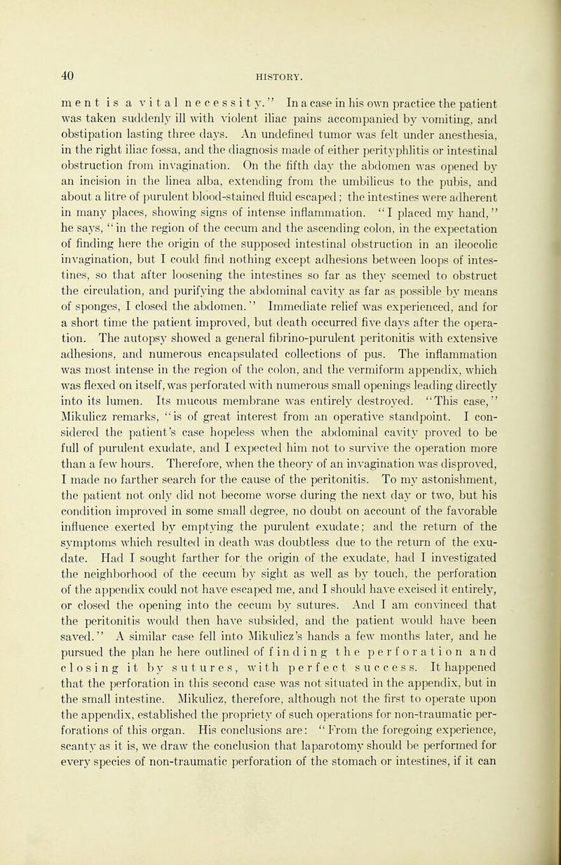 ment is a vital necessity. In a case in his own practice the patient was taken suddenly ill with violent iliac pains accompanied by vomiting, and obstipation lasting three days. An undefined tumor was felt under anesthesia, in the right iliac fossa, and the diagnosis made of either perit}-phlitis or intestinal obstruction from invagination. On the fifth day the abdomen was opened by an incision in the linea alba, extending from the umbilicus to the pubis, and about a litre of purulent blood-stained fluid escaped; the intestines were adherent in many places, showing signs of intense inflammation. I placed my hand, he says,  in the region of the cecum and the ascending colon, in the expectation of finding here the origin of the supposed intestinal obstruction in an ileocolic invagination, but I could find nothing except adhesions between loops of intes- tines, so that after loosening the intestines so far as the}' seemed to obstruct the circulation, and purifjdng the abdominal cavity as far as possible by means of sponges, I closed the abdomen. Immediate relief was experienced, and for a short time the patient improved, but death occurred five days after the opera- tion. The autopsy showed a general fibrino-purulent peritonitis with extensive adhesions, and numerous encapsulated collections of pus. The inflammation was most intense in the region of the colon, and the vermiform appendix, which was flexed on itself, was perforated with numerous small openings leading directly into its lumen. Its mucous membrane was entirely destroyed. This case, Mikulicz remarks, is of great interest from an operative standpoint. I con- sidered the patient's case hopeless when the abdominal cavitj' proved to be full of purulent exudate, and I expected him not to survive the operation more than a few hours. Therefore, when the theory of an invagination was disproved, I made no farther search for the cause of the peritonitis. To my astonishment, the patient not only did not become worse during the next da}' or two, but his condition improved in some small degree, no doubt on account of the favorable influence exerted by emptying the purulent exudate; and the return of the symptoms which resulted in death was doubtless due to the return of the exu- date. Had I sought farther for the origin of the exudate, had I investigated the neighborhood of the cecum by sight as well as by touch, the perforation of the appendix could not have escaped me, and I should have excised it entirely, or closed the opening into the cecum by sutures. And I am convinced that the peritonitis would then have subsided, and the patient would have been saved. A similar case fell into Mikulicz's hands a few months later, and he pursued the plan he here outlined of f i n d i n g the perforation and closing it by sutures, with perfect success. It happened that the perforation in this second case was not situated in the appendix, but in the small intestine. Mikulicz, therefore, although not the first to operate upon the appendix, established the propriety of such operations for non-traumatic per- forations of this organ. His conclusions are: From the foregoing experience, scanty as it is, we draw the conclusion that laparotomy should be performed for every species of non-traumatic perforation of the stomach or intestines, if it can