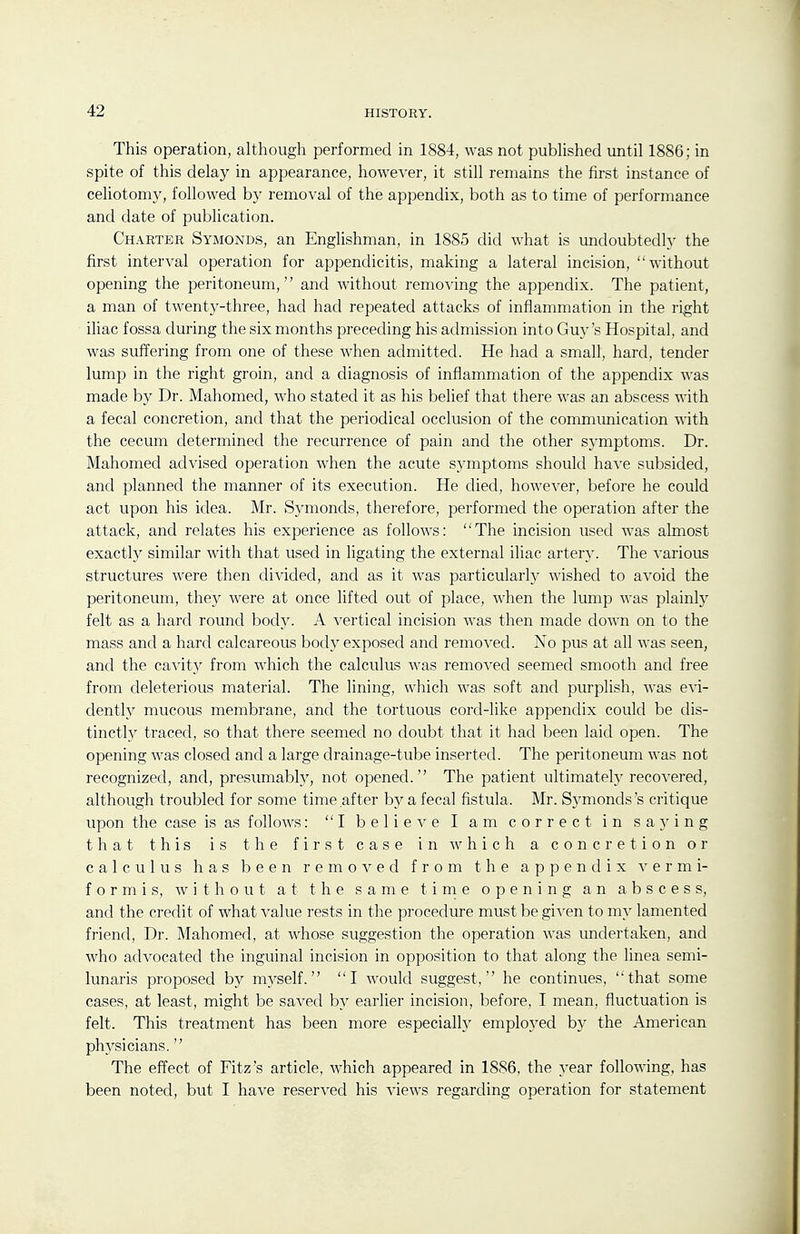 This operation, although performed in 1884, was not published until 1886; in spite of this delay in appearance, however, it still remains the first instance of celiotomy, followed by removal of the appendix, both as to time of performance and date of publication. Charter Symonds, an Englishman, in 1885 did what is undoubtedly the first interval operation for appendicitis, making a lateral incision, without opening the peritoneum, and without removing the appendix. The patient, a man of twenty-three, had had repeated attacks of inflammation in the right iliac fossa during the six months preceding his admission into Guy's Hospital, and was suffering from one of these when admitted. He had a small, hard, tender lump in the right groin, and a diagnosis of inflammation of the appendix was made by Dr. Mahomed, who stated it as his belief that there was an abscess with a fecal concretion, and that the periodical occlusion of the communication with the cecum determined the recurrence of pain and the other symptoms. Dr. Mahomed advised operation when the acute symptoms should have subsided, and planned the manner of its execution. He died, however, before he could act upon his idea. Mr. Symonds, therefore, performed the operation after the attack, and relates his experience as follows: The incision used was almost exactly similar with that used in ligating the external iliac artery. The various structures were then divided, and as it was particularly wished to avoid the peritoneum, they were at once lifted out of place, when the lump was plainly felt as a hard round body. A vertical incision was then made down on to the mass and a hard calcareous body exposed and removed. No pus at all was seen, and the cavit}^ from which the calculus was remoA^ed seemed smooth and free from deleterious material. The lining, which was soft and purplish, was evi- dently mucous membrane, and the tortuous cord-like appendix could be dis- tinctl}^ traced, so that there seemed no doubt that it had been laid open. The opening was closed and a large drainage-tube inserted. The peritoneum was not recognized, and, presumably, not opened. The patient ultimately recovered, although troubled for some time after by a fecal fistula. Mr. Symonds's critique upon the case is as follows: I believe I am correct in saying that this is the first case in which a concretion or calculus has been removed from the appendix vermi- form is, without at the same tirne opening an abscess, and the credit of what value rests in the procedure must be given to my lamented friend, Dr. Mahomed, at whose suggestion the operation was undertaken, and who advocated the inguinal incision in opposition to that along the linea semi- lunaris proposed by myself. I would suggest, he continues, that some cases, at least, might be saved by earlier incision, before, I mean, fluctuation is felt. This treatment has been more especially employed by the American physicians. The effect of Fitz's article, which appeared in 1SS6, the year following, has been noted, but I have reserved his views regarding operation for statement