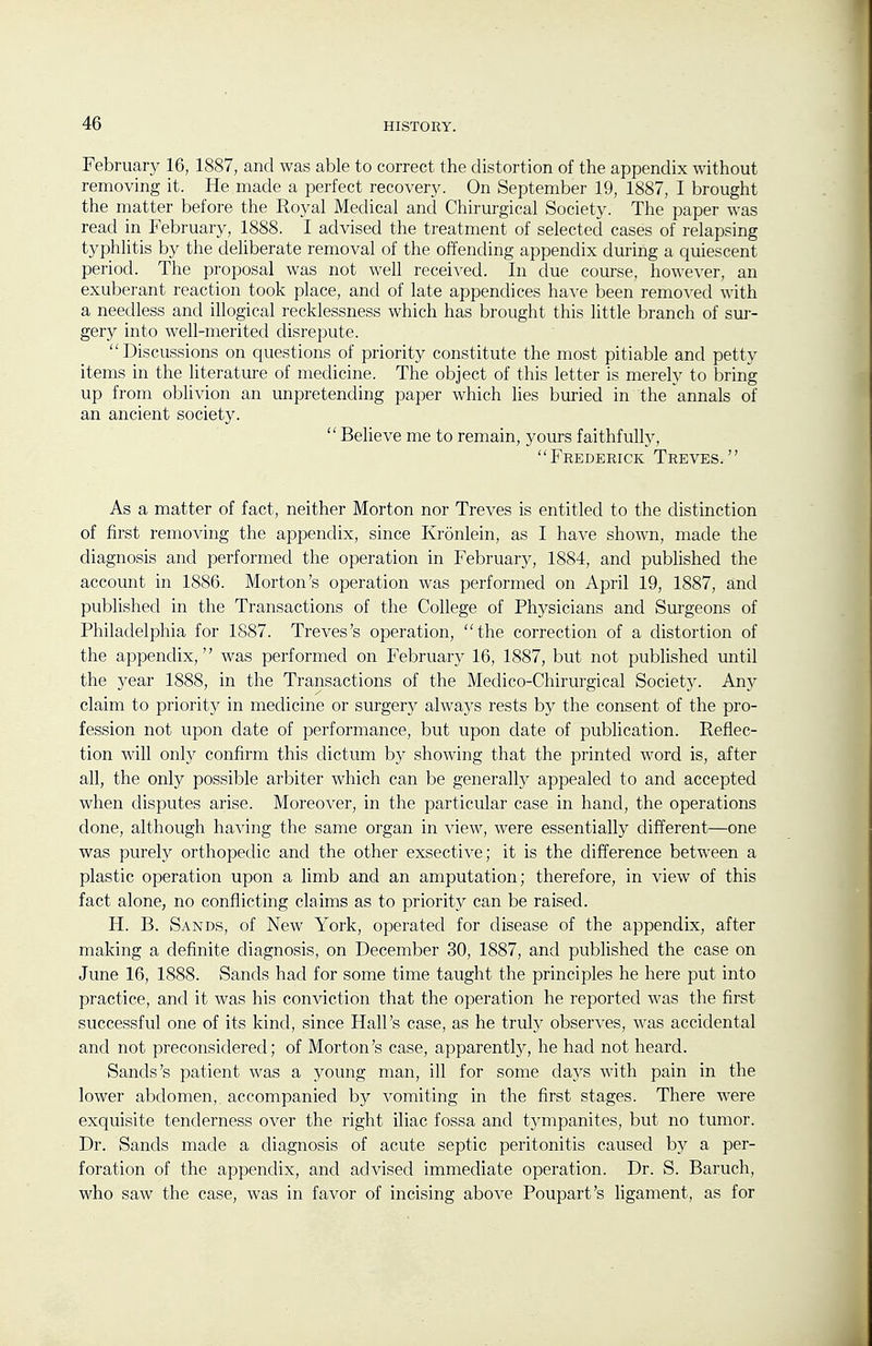 February 16, 1887, and was able to correct the distortion of the appendix without removing it. He made a perfect recovery. On September 19, 1887, I brought the matter before the Royal Medical and Chirurgical Society. The paper was read in February, 1888. I advised the treatment of selected cases of relapsing typhlitis by the dehberate removal of the offending appendix during a quiescent period. The proposal was not well received. In due course, however, an exuberant reaction took place, and of late appendices have been removed with a needless and illogical recklessness which has brought this little branch of sur- gery into well-merited disrepute. Discussions on questions of priority constitute the most pitiable and petty items in the literature of medicine. The object of this letter is merely to bring up from oblivion an unpretending paper which lies buried in the annals of an ancient society.  Believe me to remain, yours faithfully, Frederick Treves. As a matter of fact, neither Morton nor Treves is entitled to the distinction of first removing the appendix, since Kronlein, as I have shown, made the diagnosis and performed the operation in February, 1884, and published the account in 1886. Morton's operation was performed on April 19, 1887, and pubhshed in the Transactions of the College of Physicians and Surgeons of Philadelphia for 1887. Treves's operation, the correction of a distortion of the appendix, was performed on February 16, 1887, but not published until the year 1888, in the Transactions of the Medico-Chirurgical Societj'. An}' claim to priority in medicine or surgery always rests by the consent of the pro- fession not upon date of performance, but upon date of publication. Reflec- tion will only confirm this dictum by showing that the printed word is, after all, the only possible arbiter which can be generally appealed to and accepted when disputes arise. Moreover, in the particular case in hand, the operations done, although having the same organ in view, were essentially different—one was purely orthopedic and the other exsective; it is the difference between a plastic operation upon a limb and an amputation; therefore, in view of this fact alone, no conflicting claims as to priority can be raised. H. B. Sands, of New York, operated for disease of the appendix, after making a definite diagnosis, on December 30, 1887, and published the case on June 16, 1888. Sands had for some time taught the principles he here put into practice, and it was his conviction that the operation he reported was the first successful one of its kind, since Hall's case, as he truly observes, was accidental and not preconsidered; of Morton's case, apparently, he had not heard. Sands's patient was a young man, ill for some daj^s with pain in the lower abdomen, accompanied by vomiting in the first stages. There were exquisite tenderness over the right iliac fossa and tympanites, but no tumor. Dr. Sands made a diagnosis of acute septic peritonitis caused by a per- foration of the appendix, and advised immediate operation. Dr. S. Baruch, who saw the case, was in favor of incising above Poupart's ligament, as for