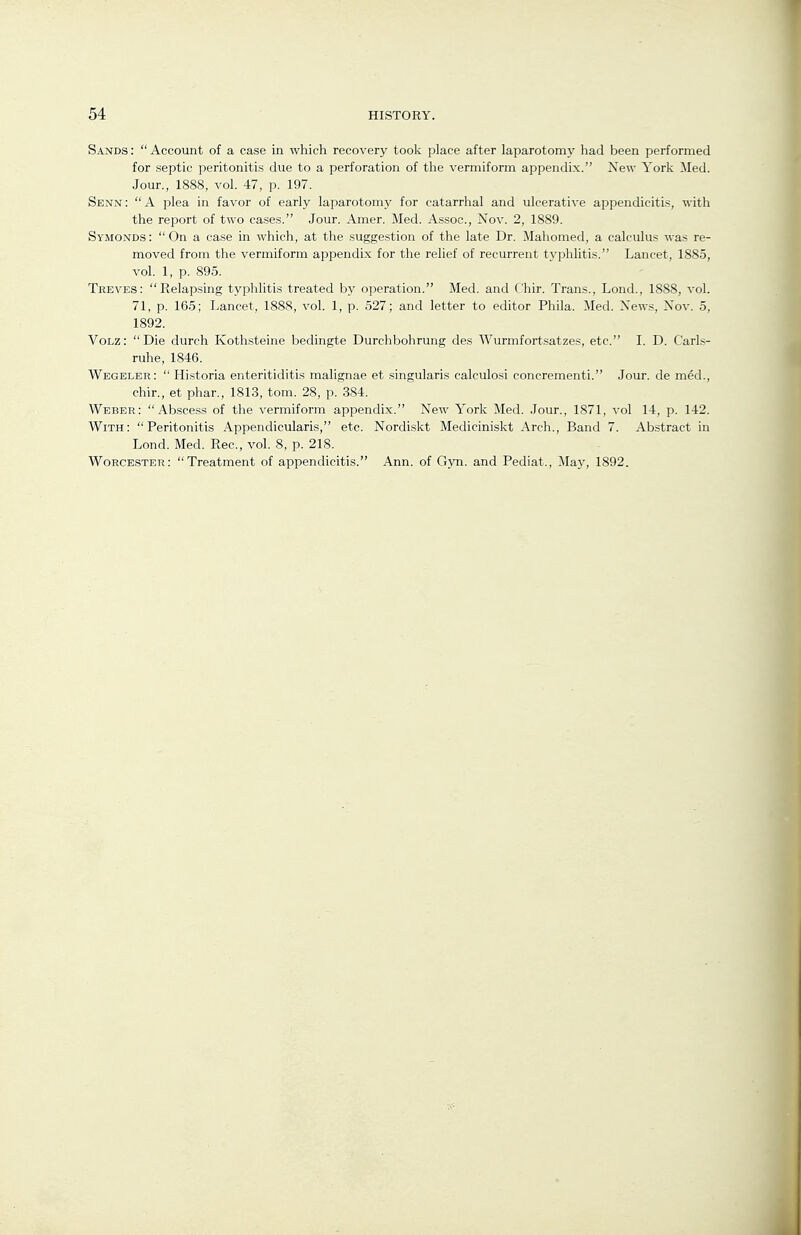 Sands: Account of a case in which recovery tool;; place after laparotom}' had been performed for septic peritonitis due to a perforation of tlie vermiform appendix. New Yortc iled. Jour., 1888, vol. 47, p. 197. Senn: A plea in favor of early laparotomy for catarrhal and ulcerative appendicitis, with the report of two cases. Jour. Amer. Med. Assoc., Nov. 2, 1889. Symonds :  On a case in which, at the suggestion of the late Dr. Mahomed, a calculus was re- moved from the vermiform appendix for the relief of recurrent typhlitis. Lancet, 1885, vol. 1, p. 895. Treves: Relapsing typhlitis treated by operation. Med. and Chir. Trans., Lond., 1888, vol. 71, p. 165; Lancet, 1888, vol. 1, p. 527; and letter to editor Phila. :Med. New.?, Nov. 5, 1892. VoLz: Die durch Kothsteine bedingte Durchbohrung des Wurmfortsatzes, etc. I. D. Carls- ruhe, 1846. Wegeler:  Historia enteritiditis malignae et singularis calculosi concrementi. Jour, de med., chir., et phar., 1813, torn. 28, p. 384. Weber: Abscess of the vermiform appendix. New York Med. Jour., 1871, vol 14, p. 142. With: Peritonitis Appendicularis, etc. Nordiskt Mediciniskt Arch., Band 7. Abstract in Lond. Med. Rec, vol. 8, p. 218. Worcester: Treatment of appendicitis. Ann. of Gyn. and Pediat., May, 1892.