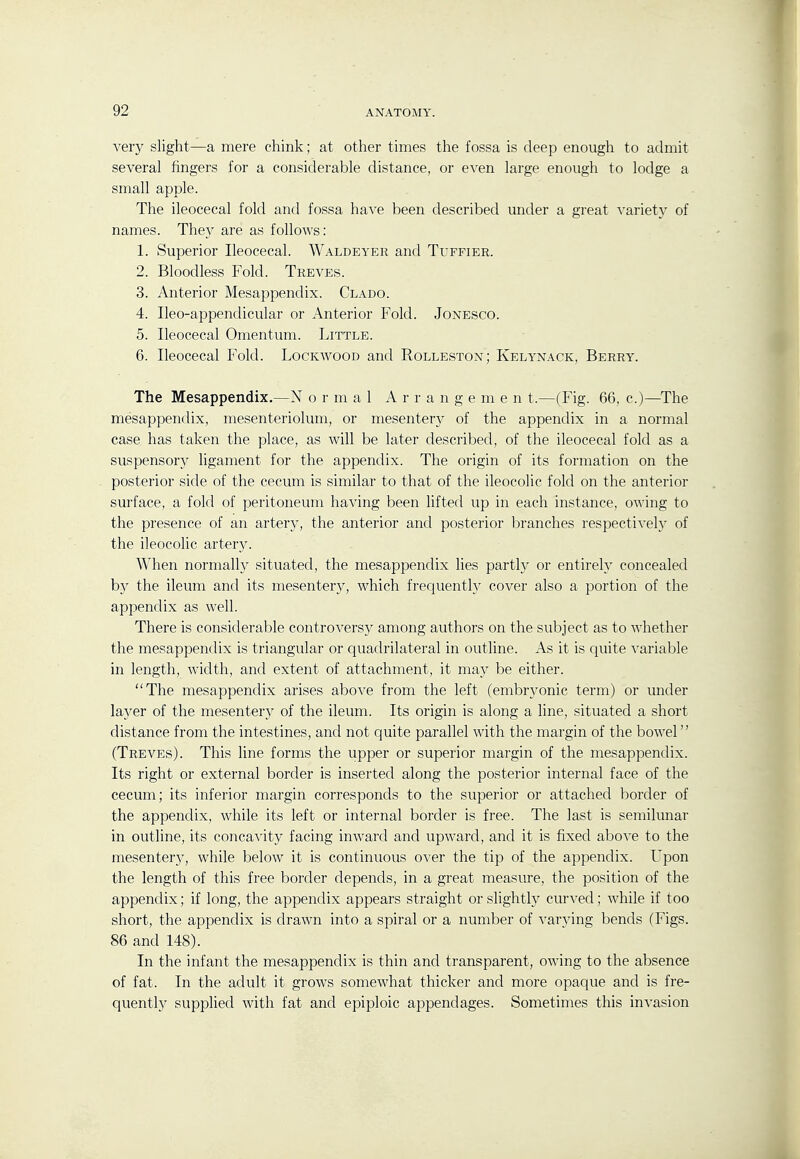 very slight—a mere chink; at other times the fossa is deep enough to admit several fingers for a considerable distance, or even large enough to lodge a small apple. The ileocecal fold and fossa have been described under a great variety of names. They are as follows: 1. Superior Ileocecal. Waldeyer and Tuffier. 2. Bloodless Fold. Treves. 3. Anterior Mesappendix. Clado. 4. Ileo-appendicular or Anterior Fold. Jonesco. 5. Ileocecal Omentum. Little. 6. Ileocecal Fold. Lockavood and Rolleston; Kelynack, Berry. The Mesappendix.—N o r m a 1 A r r a n g e m e n t.—(Fig. 66, c.)—The mesappendix, mesenteriolum, or mesentery of the appendix in a normal case has taken the place, as will be later described, of the ileocecal fold as a suspensory ligament for the appendix. The origin of its formation on the posterior side of the cecum is similar to that of the ileocolic fold on the anterior surface, a fold of peritoneum having been lifted up in each instance, owing to the presence of an artery, the anterior and posterior branches respectively of the ileocolic artery. When normally situated, the mesappendix lies partly or entirely concealed b}' the ileum and its mesentery, which frequenth^ cover also a portion of the appendix as well. There is considerable controversy among authors on the subject as to -^A'hether the mesappendix is triangular or quadrilateral in outline. As it is quite variable in length, width, and extent of attachment, it may be either. The mesappendix arises above from the left (embryonic term) or under layer of the mesentery of the ileum. Its origin is along a line, situated a short distance from the intestines, and not quite parallel with the margin of the bowel (Treves). This line forms the upper or superior margin of the mesappendix. Its right or external border is inserted along the posterior internal face of the cecum; its inferior margin corresponds to the superior or attached border of the appendix, while its left or internal border is free. The last is semilunar in outline, its concavity facing inward and upward, and it is fixed aboA'e to the mesentery, while below it is continuous over the tip of the appendix. Upon the length of this free border depends, in a great measure, the position of the appendix; if long, the appendix appears straight or slightly curved; while if too short, the appendix is drawn into a spiral or a number of varying bends (Figs. 86 and 148). In the infant the mesappendix is thin and transparent, owing to the absence of fat. In the adult it grows somewhat thicker and more opaque and is fre- quently supplied with fat and epiploic appendages. Sometimes this invasion