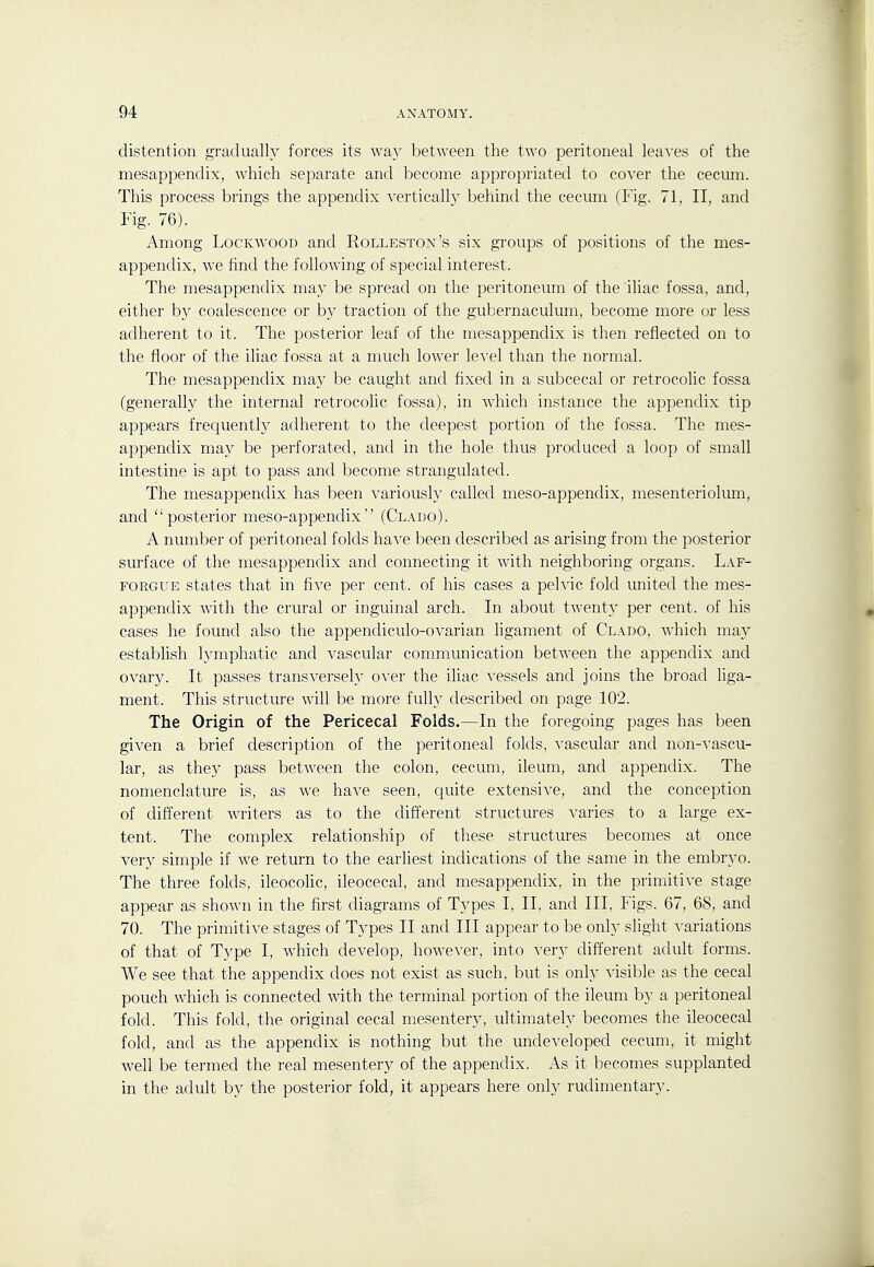 distention gradually forces its way between the two peritoneal leaves of the mesappendix, which separate and become appropriated to cover the cecum. This process brings the appendix vertically behind the cecum (Fig. 71, II, and Fig. 76). Among LocKwooD and Rolleston's six groups of positions of the mes- appendix, we find the following of special interest. The mesappendix may be spread on the peritoneum of the iliac fossa, and, either by coalescence or by traction of the gubernaculum, become more or less adherent to it. The posterior leaf of the mesappendix is then reflected on to the floor of the iliac fossa at a much lower level than the normal. The mesappendix may be caught and fixed in a subcecal or retrocolic fossa (generally the internal retrocolic fossa), in which instance the appendix tip appears frequently adherent to the deepest portion of the fossa. The mes- appendix may be perforated, and in the hole thus produced a loop of small intestine is apt to pass and become strangulated. The mesappendix has been variously called meso-appendix, mesenteriolum, and posterior meso-appendix (Clado). A number of peritoneal folds have been described as arising from the posterior surface of the mesappendix and connecting it with neighboring organs. Laf- FORGUE states that in five per cent, of his cases a pelvic fold united the mes- appendix with the crural or inguinal arch. In about twent}' per cent, of his cases he found also the appendiculo-ovarian ligament of Clado, which may establish lymphatic and vascular communication between the appendix and ovary. It passes transversely over the iliac ^-essels and joins the broad liga- ment. This structure will be more fully described on page 102. The Origin of the Pericecal Folds.—In the foregoing pages has been given a brief description of the peritoneal folds, vascular and non-vascu- lar, as they pass between the colon, cecum, ileum, and appendix. The nomenclature is, as we have seen, quite extensive, and the conception of different writers as to the different structures varies to a large ex- tent. The complex relationship of these structures becomes at once ver}^ simple if we return to the earliest indications of the same in the embryo. The three folds, ileocolic, ileocecal, and mesappendix, in the primitive stage appear as shown in the first diagrams of Types I, II, and III, Figs. 67, 68, and 70. The primitive stages of Types II and III appear to be only slight variations of that of Type I, which develop, however, into very different adult forms. We see that the appendix does not exist as such, but is only visible as the cecal pouch which is connected with the terminal portion of the ileum by a peritoneal fold. This fold, the original cecal mesentery, ultimately becomes the ileocecal fold, and as the appendix is nothing but the undeveloped cecum, it might well be termed the real mesentery of the appendix. As it becomes supplanted in the adult by the posterior fold, it appears here only rudimentary.