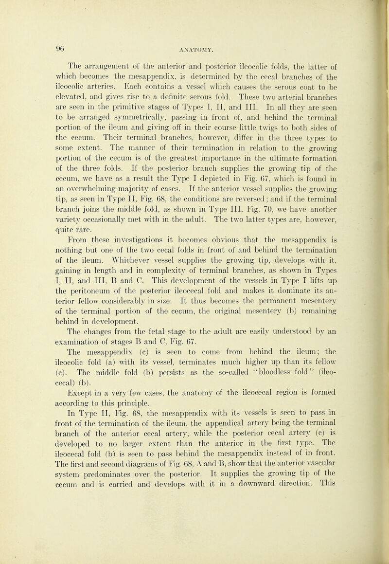 The arrangement of the anterior and posterior ileocoHc folds, the latter of which becomes the mesappendix, is determined by the cecal branches of the ileocolic arteries. Each contains a vessel which causes the serous coat to be elevated, and gives rise to a definite serous fold. These two arterial branches are seen in the primitive stages of Types I, II, and III. In all they are seen to be arranged symmetrically, passing in front of, and behind the terminal portion of the ileum and giving off in their course little twigs to both sides of the cecum. Their terminal branches, however, differ in the three types to some extent. The manner of their termination in relation to the growing portion of the cecum is of the greatest importance in the ultimate formation of the three folds. If the posterior branch supplies the growing tip of the cecum, we have as a result the Type I depicted in Fig. 67, which is found in an overwhelming majoritj^ of cases. If the anterior vessel supplies the growing tip, as seen in Type II, Fig. 68, the conditions are reversed; and if the terminal branch joins the middle fold, as shown in Type III, Fig. 70, we have another variety occasionally met with in the adult. The two latter types are, however, quite rare. From these investigations it becomes obvious that the mesappendix is nothing but one of the two cecal folds in front of and behind the termination of the ileum. Whichever vessel supplies the growing tip, develops with it, gaining in length and in complexity of terminal branches, as shown in Types I, II, and III, B and C. This development of the vessels in Type I lifts up the peritoneum of the posterior ileocecal fold and makes it dominate its an- terior fellow considerably in size. It thus becomes the permanent mesentery of the terminal portion of the cecum, the original mesentery (b) remaining behind in development. The changes from the fetal stage to the adult are easily understood b}' an examination of stages B and C, Fig. 67. The mesappendix (c) is seen to come from behind the ileum; the ileocolic fold (a) with its vessel, terminates much higher up than its fellow (c). The middle fold (b) persists as the so-called bloodless fold (ileo- cecal) (b). Except in a very few cases, the anatomy of the ileocecal region is formed according to this principle. In Type II, Fig. 68, the mesappendix with its vessels is seen to pass in front of the termination of the ileum, the appendical artery being the terminal branch of the anterior cecal artery, while the posterior cecal artery (c) is developed to no larger extent than the anterior in the first type. The ileocecal fold (b) is seen to pass behind the mesappendix instead of in front. The first and second diagrams of Fig. 68, A and B, show that the anterior vascular system predominates over the posterior. It supplies the growing tip of the cecum and is carried and develops with it in a downward direction. This