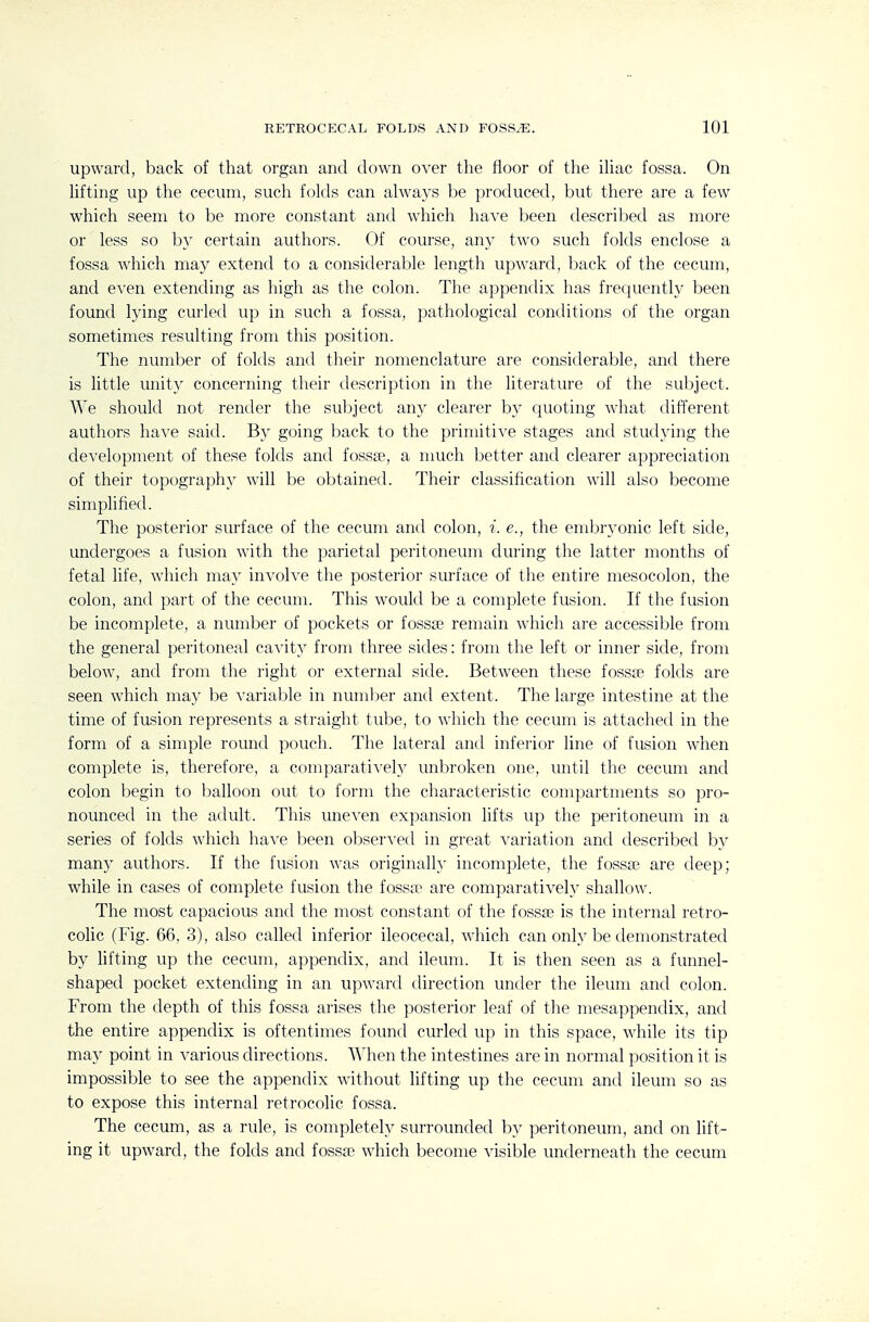 upward, back of that organ and down over the floor of the iUac fossa. On hfting up the cecum, such folds can always be produced, but there are a few which seem to be more constant and which have been described as more or less so by certain authors. Of course, any two such folds enclose a fossa which may extend to a considerable length upward, back of the cecum, and even extending as high as the colon. The appendix has frequently been found lying curled up in such a fossa, pathological conditions of the organ sometimes resulting from this position. The number of folds and their nomenclature are considerable, and there is little unity concerning their description in the literature of the subject. We should not render the sul^ject any clearer by quoting what different authors have said. Bv going back to the primitive stages and studying the development of these folds and fossae, a nmch better and clearer appreciation of their topography will be obtained. Their classification will also become simplified. The posterior surface of the cecum and colon, i. e., the embryonic left side, undergoes a fusion with the parietal peritoneum during the latter months of fetal life, which may invoh'e the posterior surface of the entire mesocolon, the colon, and part of the cecum. This would be a complete fusion. If the fusion be incomplete, a number of pockets or fossie remain which are accessible from the general peritoneal cavity from three sides: from the left or inner side, from below, and from the right or external side. Between these fossa? folds are seen which may be varialjle in numljer and extent. The large intestine at the time of fusion represents a straight tube, to which the cecum is attached in the form of a simple round pouch. The lateral and inferior line of fusion when complete is, therefore, a comparative^ unbroken one, until the cecum and colon begin to balloon out to form the characteristic compartments so pro- nounced in the adult. This uneven expansion lifts up the peritoneum in a series of folds which have l)een observed in great variation and described by man)^ authors. If the fusion was originally incomplete, the fossa? are deep; while in cases of complete fusion the fossa^ are comparative!}' shallow. The most capacious and the most constant of the fossae is the internal retro- coHc (Fig. 66, 3), also called inferior ileocecal, which can only be demonstrated by lifting up the cecum, appendix, and ileum. It is then seen as a funnel- shaped pocket extending in an upward direction under the ileum and colon. From the depth of this fossa arises the posterior leaf of the mesappendix, and the entire appendix is oftentimes found curled up in this space, while its tip may point in various directions. When the intestines are in normal position it is impossible to see the appendix without lifting up the cecum and ileum so as to expose this internal retrocolic fossa. The cecum, as a rule, is completely surrounded by peritoneum, and on lift- ing it upward, the folds and fossa? which become visible underneath the cecum