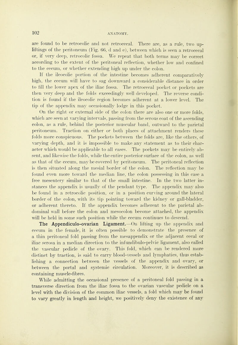 are found to be retrocolic and not retrocecal. There are, as a rule, two up- liftings of the peritoneum (Fig. 66, d and e), between which is seen a retrocecal or, if very deep, retrocolic fossa. We repeat that both terms may be correct according to the extent of the peritoneal reflection, whether low and confined to the cecum, or whether extending high up under the colon. If the ileocolic portion of the intestine becomes adherent comparatively high, the cecum will have to sag downward a considerable distance in order to fill the lower apex of the iliac fossa. The retrocecal pocket or pockets are then very deep and the folds exceedingly well developed. The reverse condi- tion is found if the ileocolic region becomes adherent at a lower lexel. The tip of the appendix may occasionally lodge in this pocket. On the right or external side of the colon there are also one or more folds, which are seen at varying intervals, passing from the serous coat of the ascending colon, as a rule, behind the posterior muscular band, outward to the parietal peritoneum. Traction on either or both places of attachment renders these folds more conspicuous. The pockets between the folds are, like the others, of varying depth, and it is impossible to make an}' statement as to their char- acter which would be applicalDle to all cases. The pockets may be entirely ab- sent, and likewise the folds, while the entire posterior surface of the colon, as well as that of the cecum, may be covered by peritoneum. The peritoneal reflection is then situated along the mesial border of the colon. The reflection may be found even more toward the median line, the colon possessing in this case a free mesentery similar to that of the small intestine. In the two latter in- stances the appendix is usually of the pendant type. The appendix may also be found in a retrocolic position, or in a position curving around the lateral border of the colon, with its tip pointing toward the kidnej'' or gall-bladder, or adherent thereto. If the appendix becomes adherent to the parietal ab- dominal wall before the colon and mesocolon become attached, the appendix will be held in some such position while the cecum continues to descend. The Appendiculo-ovarian Ligament.—On lifting up the appendix and cecum in the female, it is often possible to demonstrate the presence of a thin peritoneal fold passing from the mesappendix or the adjacent cecal or iliac serosa in a median direction to the infundibulo-pelvic ligament, also called the vascular pedicle of the ovary. This fold, which can be rendered more distinct by traction, is said to carry blood-vessels and lymphatics, thus estab- lishing a connection between the vessels of the appendix and OA'ary, or between the portal and systemic circulation. Moreover, it is described as containing muscle-fibres. While admitting the occasional presence of a peritoneal fold passing in a transverse direction from the iliac fossa to the ovarian vascular pedicle on a level with the division of the common iliac vessels, a fold which may be found to vary greatly in length and height, we positively deny the existence of any