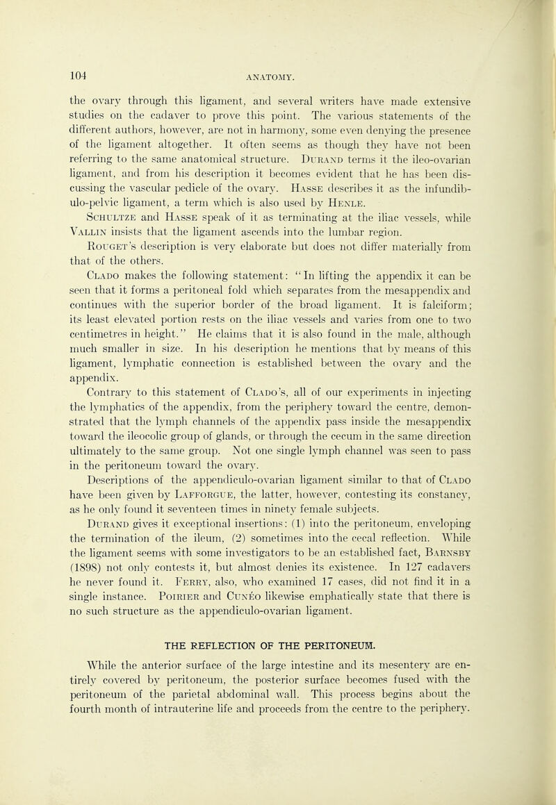the ovary through this hgament, and several writers have made extensive studies on the cadaver to prove this point. The various statements of the different authors, however, are not in harmony, some even denying the presence of the ligament altogether. It often seems as though they have not been referring to the same anatomical structure. Duraxd terms it the ileo-ovarian ligament, and from his description it becomes evident that he has been dis- cussing the vascular pedicle of the ovary. Hasse describes it as the infundib- ulo-pelvic ligament, a term which is also used by Henle. ScHULTZE and Hasse speak of it as terminating at the iliac A'essels, while Vallin insists that the ligament ascends into the lumbar region. Rouget's description is very elaborate but does not differ materially from that of the others. Clado makes the following statement: In Ufting the appendix it can be seen that it forms a peritoneal fold which separates from the mesappendix and continues with the superior border of the broad ligament. It is falciform; its least elevated portion rests on the iliac vessels and varies from one to two centimetres in height. He claims that it is also found in the male, although much smaller in size. In his description he mentions that by means of this ligament, lymphatic connection is established between the ovary and the appendix. Contrary to this statement of Clado's, all of our experiments in injecting the lymphatics of the appendix, from the periphery toward the centre, demon- strated that the lymph channels of the appendix pass inside the mesappendix toward the ileocolic group of glands, or through the cecum in the same direction ultimately to the same group. Not one single h^mph channel was seen to pass in the peritoneum toward the ovary. Descriptions of the appendiculo-ovarian ligament similar to that of Clado have been given by Lafforgue, the latter, however, contesting its constancy, as he only found it seventeen times in ninety female subjects. DuRAND gives it exceptional insertions: (1) into the peritoneum, enveloping the termination of the ileum, (2) sometimes into the cecal reflection. While the ligament seems with some investigators to be an established fact, Barxsby (1898) not only contests it, but almost denies its existence. In 127 cadavers he never found it. Ferry, also, who examined 17 cases, did not find it in a single instance. Poirier and Cuneo likewise emphatically state that there is no such structure as the appendiculo-ovarian ligament. THE REFLECTION OF THE PERITONEUM. While the anterior surface of the large intestine and its mesentery are en- tirely covered by peritoneum, the posterior surface becomes fused with the peritoneum of the parietal abdominal wall. This process begins about the fourth month of intrauterine life and proceeds from the centre to the periphery.