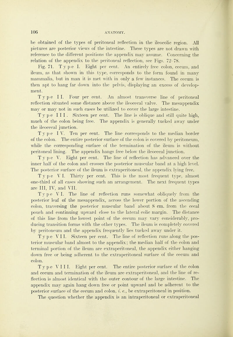 be obtained of the types of peritoneal reflection in the ileocohc region. All pictures are posterior views of the intestine. These types are not drawn with reference to the different positions the appendix may assume. Concerning the relation of the appendix to the peritoneal reflection, see Figs. 72-78. Fig. 71. Type L Eight per cent. An entirely free colon, cecum, and ileum, as that shown in this type, corresponds to the form found in man}^ mammalia, but in man it is met with in only a few instances. The cecum is then apt to hang far down into the pelvis, displaying an excess of develop- ment. Type II. Four per cent. An almost transverse line of peritoneal reflection situated some distance above the ileocecal valve. The mesappendix may or may not in such cases be utilized to cover the large intestine. Type III. Sixteen per cent. The line is oblique and still quite high, much of the colon being free. The appendix is generally tucked away under the ileocecal junction. T 3' p e IV. Ten per cent. The line corresponds to the median border of the colon. The entire posterior surface of the colon is covered by peritoneum, while the corresponding surface of the termination of the ileum is without peritoneal lining. The appendix hangs free below the ileocecal junction. Type V. Eight per cent. The line of reflection has advanced over the inner half of the colon and crosses the posterior muscular band at a high level. The posterior surface of the ileum is extraperitoneal, the appendix h'ing free. Type VI. Thirty per cent. This is the most frequent type, almost one-third of all cases showing such an arrangement. The next frequent types are III, IV, and YU. Type VI. The line of reflection runs somewhat obliquely from the posterior leaf of the mesappendix, across the lower portion of the ascending colon, traversing the posterior muscular band about 8 cm. from the cecal pouch and continuing upward close to the lateral colic margin. The distance of this line from the lowest point of the cecum may var}- considerably, pro- ducing transition forms with the other t5^pes. The ileum is completely covered by peritoneum and the appendix frequently lies tucked away under it. Type VII. Sixteen per cent. The line of reflection runs along the pos- terior muscular band almost to the appendix; the median half of the colon and terminal portion of the ileum are extraperitoneal, the appendix either hanging down free or being adherent to the extraperitoneal surface of the cecum and colon. Type V III. Eight per cent. The entire posterior surface of the colon and cecum and termination of the ileum are extraperitoneal, and the line of re- flection is almost identical with the outer contour of the large intestine. The appendix may again hang down free or point upward and be adherent to the posterior surface of the cecum and colon, i. e., be extraperitoneal in position. The question whether the appendix is an intraperitoneal or extraperitoneal