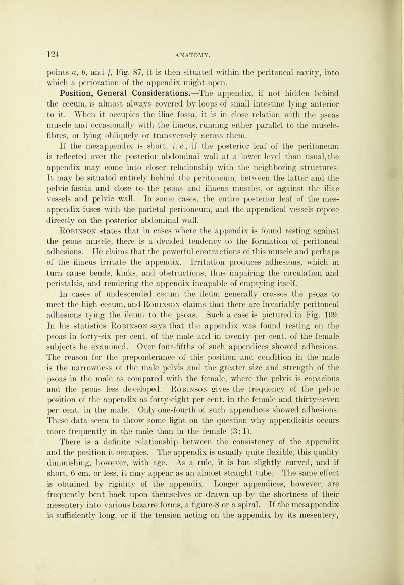 points a, b, and /, Fig. 87, it is then situated witliin the peritoneal cavity, into which a perforation of the appendix might open. Position, General Considerations.—^The appendix, if not hidden behind the cecum, is almost always covered by loops of small intestine lying anterior to it. When it occupies the iliac fossa, it is in close relation with the psoas muscle and occasionally with the iliacus, running either parallel to the muscle- fibres, or lying obliquely or transversely across them. If the mesappendix is short, i. e., if the posterior leaf of the peritoneum is reflected over the posterior abdominal wall at a lower level than usual, the appendix may come into closer relationship with the neighboring structures. It may be situated entirely behind the peritoneum, between the latter and the pelvic fascia and close to the psoas and iliacus muscles, or against the iliac vessels and pelvic wall. In some cases, the entire posterior leaf of the mes- appendix fuses with the parietal peritoneum, and the appendical vessels repose directly on the posterior abdominal wall. Robinson states that in cases where the appendix is found resting against the psoas muscle, there is a decided tendency to the formation of peritoneal adhesions. He claims that the powerful contractions of this muscle and perhaps of the iliacus irritate the appendix. Irritation produces adhesions, which in turn cause bends, kinks, and obstructions, thus impairing the circulation and peristalsis, and rendering the appendix incapable of emptying itself. In cases of undescended cecum the ileum generally crosses the psoas to meet the high cecum, and Robinson claims that there are invariablj'^ peritoneal adhesions tying the ileum to the psoas. Such a case is pictured in Fig. 109. In his statistics Robinson says that the appendix was found resting on the psoas in forty-six per cent, of the male and in twenty per cent, of the female subjects he examined. Over four-fifths of such appendices showed adhesions. The reason for the preponderance of this position and condition in the male is the narrowness of the male pelvis and the greater size and strength of the psoas in the male as compared with the female, where the pelvis is capacious and the psoas less developed. Robinson gives the frequency of the pelvic position of the appendix as forty-eight per cent, in the female and thirty-se^■en per cent, in the male. Only one-fourth of such appendices showed adhesions. These data seem to throw some light on the question why appendicitis occurs more frequently in the male than in the female (3:1). There is a definite relationship between the consistency of the appendix and the position it occupies. The appendix is usuall)^ quite flexible, this quality diminishing, however, with age. As a rule, it is but slightly curved, and if short, 6 cm. or less, it may appear as an almost straight tube. The same effect is obtained by rigidity of the appendix. Longer appendices, however, are frequently bent back upon themselves or drawn up hy the shortness of their mesentery into various bizarre forms, a figure-8 or a spiral. If the mesappendix is sufficiently long, or if the tension acting on the appendix by its mesenter}^,