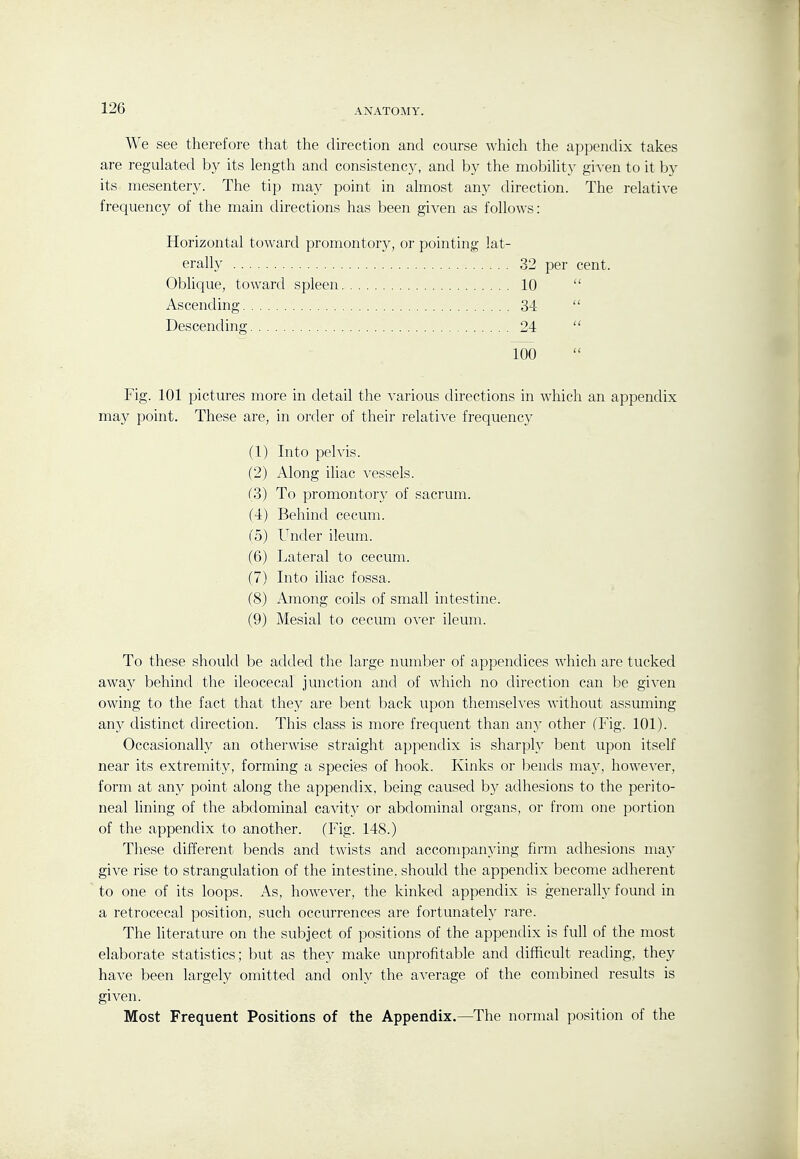 We see therefore that the direction and course which the appendix takes are regulated by its length and consistency, and by the mobility given to it by its mesentery. The tip may point in almost any direction. The relative frequency of the main directions has been given as follows: Horizontal toward promontory, or pointing lat- erally 32 per cent. Oblique, toward spleen 10  Ascending 34  Descending 24  100 Fig. 101 pictures more in detail the various directions in which an appendix may point. These are, in order of their relative frequency (1) Into pelvis. (2) Along iliac vessels. f3) To promontory of sacrum. (4) Behind cecum, fo) Under ileum. (6) Lateral to cecum. (7) Into iliac fossa. (8) Among coils of small intestine. (9) Mesial to cecum over ileum. To these should be added the large number of appendices which are tucked away behind the ileocecal junction and of which no direction can be given owing to the fact that they are bent back upon themseh'es without assuming any distinct direction. This class is more frequent than any other (Fig. 101). Occasionally an otherwise straight appendix is sharply bent upon itself near its extremity, forming a species of hook. Kinks or bends may, however, form at any point along the appendix, being caused by adhesions to the perito- neal lining of the abdominal cavity or abdominal organs, or from one portion of the appendix to another. (Fig. 148.) These different bends and twists and accompanying firm adhesions may give rise to strangulation of the intestine, should the appendix become adherent to one of its loops. As, however, the kinked appendix is generally found in a retrocecal position, such occurrences are fortunately rare. The literature on the subject of positions of the appendix is full of the most elaborate statistics; but as they make unprofitable and difficult reading, they have been largely omitted and only the average of the combined results is given. Most Frequent Positions of the Appendix.—The normal position of the