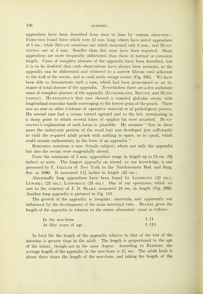 appendices have been described from time to time by various obser\-ers— Ferguson found three which were 12 mm. long; others have noted appendices of 1 cm.; while Bryant mentions one which measured only 6 mm., and Hunt- ington one of 5 mm. Smaller than this none have been reported. Short appendices are more frequently obliterated than those of normal or excessive length. Cases of complete absence of the appendix have been described, but it is to be doubted that such observations have always been accurate, as the appendix can be obliterated and withered to a narrow fibrous cord adherent to the wall of the cecum, and as such easily escape notice (Fig. 193). We have been able to demonstrate such a case, which had been pronounced as an in- stance of total absence of the appendix. Nevertheless there are a few authentic cases of complete absence of the appendix (Zuckerkandl, Bryant, and Hunt- ington). Huntington's first case showed a rounded globular cecum with longitudinal muscular bands converging to the lowest point of the pouch. There was no scar or other evidence of operative removal or of pathological process. His second case had a cecum turned upward and to the left, terminating in a sharp point to which several lobes of epiploic fat were attached. Hunt- ington's explanation of such forms is plausible. He assumes  that in these cases the embryonic portion of the cecal bud was developed just sufficiently to yield the required adult pouch with nothing to spare, so to speak, which could remain rudimentary in the form of an appendix. Robinson mentions a case (female subject) where not only the appendix but also the cecum were congenitally absent. From the minimum of 5 mm. appendices range in length up to 24 cm. (9J inches) or more. The longest appendix on record, to our knowledge, is one presented by F. Grauer of New York to the Northwestern Med. and Surg. Soc. in 1890. It measured 12| inches in length (33 cm.). Abnormally long appendices have been found by Lenzmann (22 cm.), LuscHKA (23 cm.), Lafforgue (24 cm.). One of our specimens, which we owe to the courtesy of J. D. Blake, measured 24 cm. in length (Fig. 299). Another long appendix is pictured'in Fig. 111. The growth of the appendix is irregular, uncertain, and apparently not influenced by the development of the main intestinal tube. Meckel gives the length of the appendix in relation to the entire alimentary canal as follows: In fetal life the length of the appendix relative to that of the rest of the intestine is greater than in the adult. The length is proportional to the age of the infant, though not in the same degree. According to Ribbert, the average length of the appendix in the new-born is 3f cm. The adult body is about three times the length of the new-born, and taking the length of the In the new-born. . . . At fifty years of age 1-71 1-115