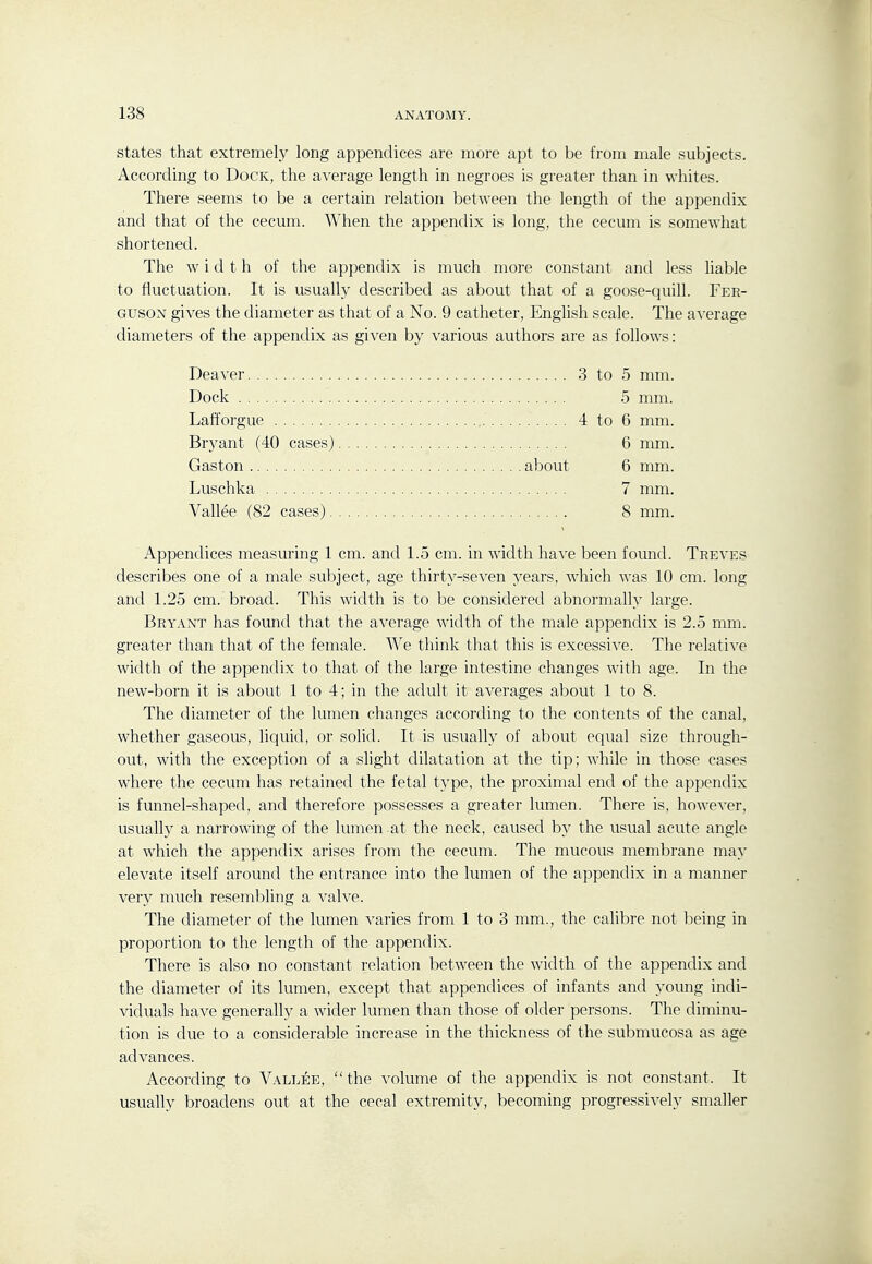 states that extremely long appendices are more apt to be from male subjects. According to Dock, the average length in negroes is greater than in whites. There seems to be a certain relation between the length of the appendix and that of the cecum. When the appendix is long, the cecum is somewhat shortened. The width of the appendix is much more constant and less liable to fluctuation. It is usually described as about that of a goose-quill. Fer- guson gives the diameter as that of a No. 9 catheter, English scale. The average diameters of the appendix as given by various authors are as follows: Deaver 3 to 5 mm. Dock 5 mm. Lafforgue 4 to 6 mm. Bryant (40 cases) 6 mm. Gaston about 6 mm. Luschka 7 mm, Vallee (82 cases) 8 mm. Appendices measuring 1 cm. and 1.5 cm. in width have been found. Treves describes one of a male subject, age thirty-seven 3'ears, which was 10 cm. long and 1.25 cm. broad. This width is to be considered abnormally large. Bryant has found that the average width of the male appendix is 2.5 mm. greater than that of the female. We think that this is excessive. The relative width of the appendix to that of the large intestine changes with age. In the new-born it is about 1 to 4; in the adult it averages about 1 to 8. The diameter of the lumen changes according to the contents of the canal, whether gaseous, liquid, or solid. It is usually of about equal size through- out, with the exception of a slight dilatation at the tip; while in those cases where the cecum has retained the fetal ty^pe, the proximal end of the appendix is funnel-shaped, and therefore possesses a greater lumen. There is, however, usually a narrowing of the lumen .at the neck, caused by the usual acute angle at which the appendix arises from the cecum. The mucous membrane may elevate itself around the entrance into the lumen of the appendix in a manner very much resembling a valve. The diameter of the lumen varies from 1 to 3 mm., the calibre not being in proportion to the length of the appendix. There is also no constant relation between the width of the appendix and the diameter of its lumen, except that appendices of infants and young indi- viduals have generally a wider lumen than those of older persons. The diminu- tion is due to a considerable increase in the thickness of the submucosa as age advances. According to Vallee, the volume of the appendix is not constant. It usually broadens out at the cecal extremity, becoming progressively smaller