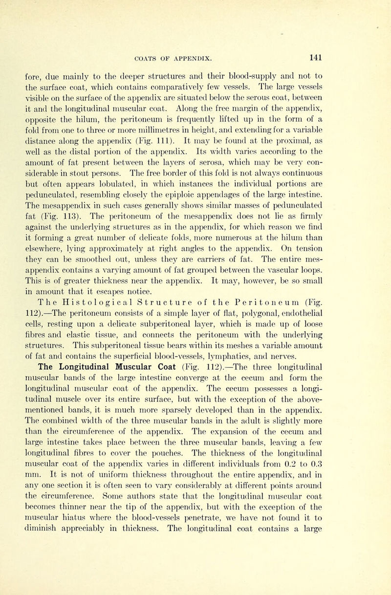 fore, due mainly to the deeper structures and their blood-supply and not to the surface coat, which contains comparatively few vessels. The large vessels visible on the surface of the appendix are situated below the serous coat, between it and the longitudinal muscular coat. Along the free margin of the appendix, opposite the hilum, the peritoneum is frequently lifted up in the form of a fold from one to three or more millimetres in height, and extending for a variable distance along the appendix (Fig. 111). It may be found at the proximal, as well as the distal portion of the appendix. Its width varies according to the amount of fat present between the layers of serosa, which may be very con- siderable in stout persons. The free border of this fold is not always continuous but often appears lobulated, in which instances the individual portions are pedunculated, resembling closely the epiploic appendages of the large intestine. The mesappendix in such cases generally shows similar masses of pedunculated fat (Fig. 113). The peritoneum of the mesappendix does not lie as firmly against the underlying structures as in the appendix, for which reason we find it forming a great number of delicate folds, more numerous at the hilum than elsewhere, lying approximately at right angles to the appendix. On tension they can be smoothed out, unless they are carriers of fat. The entire mes- appendix contains a varying amount of fat grouped between the vascular loops. This is of greater thickness near the appendix. It may, however, be so small in amount that it escapes notice. The Histological Structure of the Peritoneum (Fig. 112).—The peritoneum consists of a simple layer of flat, polygonal, endothelial cells, resting upon a delicate subperitoneal layer, which is made up of loose fibres and elastic tissue, and connects the peritoneum with the underlying structures. This subperitoneal tissue bears within its meshes a variable amount of fat and contains the superficial blood-vessels, lymphatics, and nerves. The Longitudinal Muscular Coat (Fig. 112).—The three longitudinal muscular bands of the large intestine converge at the cecum and form the longitudinal muscular coat of the appendix. The cecum possesses a longi- tudinal muscle over its entire surface, but with the exception of the above- mentioned bands, it is much more sparsely developed than in the appendix. The combined width of the three muscular bands in the adult is slightly more than the circumference of the appendix. The expansion of the cecum and large intestine takes place between the three muscular bands, leaving a few longitudinal fibres to cover the pouches. The thickness of the longitudinal muscular coat of the appendix varies in different individuals from 0.2 to 0.3 mm. It is not of uniform thickness throughout the entire appendix, and in any one section it is often seen to vary considerably at different points around the circumference. Some authors state that the longitudinal muscular coat becomes thinner near the tip of the appendix, but with the exception of the muscular hiatus where the blood-vessels penetrate, we have not found it to diminish appreciably in thickness. The longitudinal coat contains a large