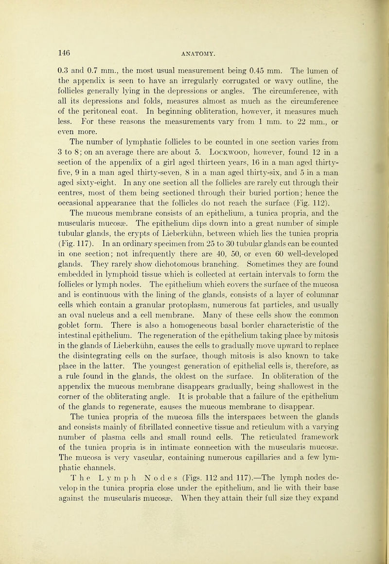 0.3 and 0.7 mm., the most usual measurement being 0.45 mm. The lumen of the appendix is seen to have an irregularly corrugated or wavy outline, the follicles generally lying in the depressions or angles. The circumference, with all its depressions and folds, measures almost as much as the circumference of the peritoneal coat. In beginning obliteration, however, it measures much less. For these reasons the measurements vary from 1 mm. to 22 mm., or even more. The number of lymphatic follicles to be counted in one section varies from 3 to 8; on an average there are about 5. Lockwood, however, found 12 in a section of the appendix of a girl aged thirteen years, 16 in a man aged thirty- five, 9 in a man aged thirty-se^^en, 8 in a man aged thirty-six, and 5 in a man aged sixtj^-eight. In any one section all the follicles are rarely cut through their centres, most of them being sectioned through their buried portion; hence the occasional appearance that the follicles do not reach the surface (Fig. 112). The mucous membrane consists of an epithelium, a tunica propria, and the muscularis mucosse. The epithelium dips down into a great number of simple tubular glands, the crypts of Lieberkiihn, between which lies the tunica propria (Fig. 117). In an ordinary specimen from 25 to 30 tubular glands can be counted in one section; not infrequently there are 40, 50, or even 60 well-developed glands. They rarely show dichotomous branching. Sometimes the)' are found embedded in lymphoid tissue which is collected at certain intervals to form the follicles or lymph nodes. The epithelium which covers the surface of the mucosa and is continuous with the lining of the glands, consists of a la5'er of columnar cells which contain a granular protoplasm, numerous fat particles, and usually an oval nucleus and a cell membrane. Many of these cells show the common goblet form. There is also a homogeneous basal border characteristic of the intestinal epithelium. The regeneration of the epithelium taking place b}^ mitosis in the glands of Lieberkiihn, causes the cells to gradually move upward to replace the disintegrating cells on the surface, though mitosis is also known to take place in the latter. The youngest generation of epithelial cells is, therefore, as a rule found in the glands, the oldest on the surface. In obliteration of the appendix the mucous membrane disappears gradually, being shallowest in the corner of the obliterating angle. It is probable that a failure of the epithelium of the glands to regenerate, causes the mucous membrane to disappear. The tunica propria of the mucosa fills the interspaces between the glands and consists mainly of fibrillated connective tissue and reticulum with a varying number of plasma cells and small round cells. The reticulated framework of the tunica propria is in intimate connection with the muscularis mucosa?. The mucosa is very vascular, containing numerous capillaries and a few lym- phatic channels. The Lymph Nodes (Figs. 112 and 117).—^The lymph nodes de- velop in the tunica propria close under the epithelium, and lie with their base against the muscularis mucosse. When they attain their full size they expand