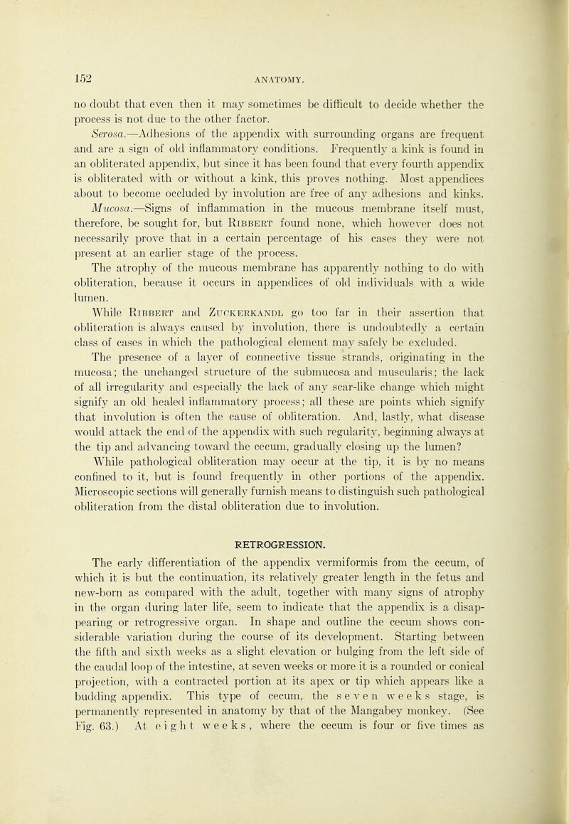 no doubt that even then it may sometimes be difficult to decide whether the process is not due to the other factor. Serosa.—Adhesions of the appendix with surrounding organs are frequent and are a sign of old inflammatory conditions. Frequently a kink is found in an obliterated appendix, but since it has been found that every fourth appendix is obliterated with or without a kink, this proves nothing. Most appendices about to become occluded by involution are free of any adhesions and kinks. Mucosa.—Signs of inflammation in the mucous membrane itself must, therefore, be sought for, but Ribbert found none, Avhich however does not necessarily prove that in a certain percentage of his cases they were not present at an earlier stage of the process. The atrophy of the mucous membrane has apparently nothing to do with obUteration, because it occurs in appendices of old individuals with a wide lumen. While Ribbert and Zuckerkandl go too far in their assertion that obliteration is always caused by involution, there is undoubtedl}^ a certain class of cases in which the pathological element may safely be excluded. The presence of a layer of connective tissue strands, originating in the mucosa; the unchanged structure of the submucosa and muscularis; the lack of all irregularity and especially the lack of any scar-like change which might signify an old healed inflammatory process; all these are points which signify that in-\-olution is often the cause of obliteration. And, lastly, what disease would attack the end of the appendix with such regularity, beginning always at the tip and advancing toward the cecum, gradually closing up the lumen? While pathological obliteration may occur at the tip, it is b}' no means confined to it, but is found frequently in other portions of the appendix. Microscopic sections Avill generally furnish means to distinguish such pathological obliteration from the distal obliteration due to involution. RETROGRESSION. The early differentiation of the appendix vermiformis from the cecum, of which it is but the continuation, its relativel}^ greater length in the fetus and new-born as compared with the adult, together with many signs of atrophy in the organ during later life, seem to indicate that the appendix is a disap- pearing or retrogressive organ. In shape and outline the cecum shows con- siderable variation during the course of its development. Starting between the fifth and sixth weeks as a slight elevation or bulging from the left side of the caudal loop of the intestine, at seven weeks or more it is a rounded or conical projection, with a contracted portion at its apex or tip which appears like a budding appendix. This type of cecum, tlie seven weeks stage, is permanently represented in anatomy by that of the Mangabey monkey. (See Fig. 63.) At eight weeks, where the cecum is four or five times as