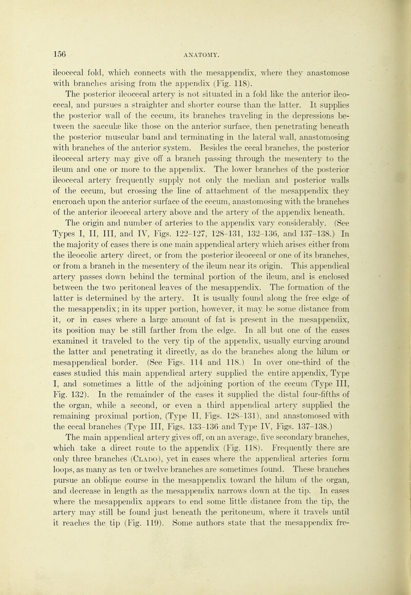 ileocecal fold, which connects with the mesappendix, where the}' anastomose with branches arising from the appendix (Fig. 118j. The posterior ileocecal artery is not situated in a fold hke the anterior ileo- cecal, and pursues a straighter and shorter course than the latter. It supplies the posterior wall of the cecum, its branches traveling in the depressions be- tween the saccula? like those on the anterior surface, then penetrating beneath the posterior muscular band and terminating in the lateral wall, anastomosing with branches of the anterior system. Besides the cecal branches, the posterior ileocecal artery may give off a branch passing through the mesentery to the ileum and one or more to the appendix. The lower branches of the posterior ileocecal artery frequently supply not only the median and posterior walls of the cecum, but crossing the line of attachment of the mesappendix the}' encroach upon the anterior surface of the cecum, anastomosing with the branches of the anterior ileocecal artery above and the artery of the appendix beneath. The origin and number of arteries to the appendix vary considerably. (See Types I, II, III, and IV, Figs. 122-127, 128-131, 132-136, and 137-138.) In the majority of cases there is one main appendical artery which arises either from the ileocolic artery direct, or from the posterior ileocecal or one of its branches, or from a branch in the mesentery of the ileum near its origin. This appendical artery passes down behind the terminal portion of the ileum, and is enclosed between the two peritoneal leaves of the mesappendix. The formation of the latter is determined by the artery. It is usually found along the free edge -of the mesappendix; in its upper portion, however, it may. be some distance from it, or in cases where a large amount of fat is present in the mesappendix, its position may be still farther from the edge. In all but one of the cases examined it traveled to the very tip of the appendix, usually curving around the latter and penetrating it directly, as do the branches along the hilmn or mesappendical border. (See Figs. 114 and 118.) In over one-third of the cases studied this main appendical artery supplied the entire appendix, T3'pe I, and sometimes a little of the adjoining portion of the cecum (Type III, Fig. 132). In the remainder of the cases it suppUed the distal four-fifths of the organ, while a second, or even a third appendical arterj^ supplied the remaining proximal portion, (Type II, Figs. 128-131), and anastomosed with the cecal branches (Type III, Figs. 133-136 and Type IV, Figs. 137-138.) The main appendical artery gives off, on an average, five secondar}^ branches, which take a direct route to the appendix (Fig. 118). Frequentty there are only three branches (Clado), yet in cases where the appendical arteries form loops, as many as ten or twelve branches are sometimes found. These branches pursue an oblique course in the mesappendix toward the hilum of the organ, and decrease in length as the mesappendix narrows down at the tip. In cases where the mesappendix appears to end some little distance from the tip, the artery may still be found just beneath the peritoneum, where it travels until it reaches the tip (Fig. 119). Some authors state that the mesappendix fre-