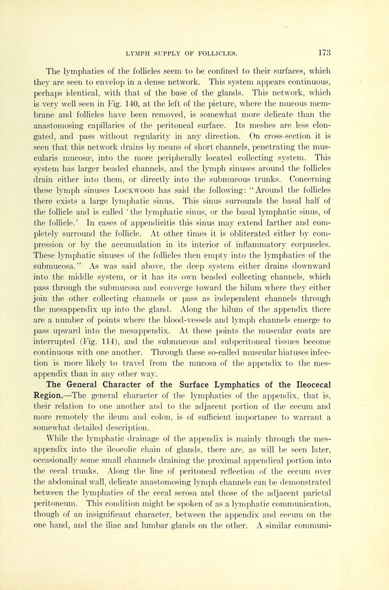 The lymphatics of the follicles seem to be confined to their sm-faces, which they are seen to envelop in a dense network. This system appears continuous, perhaps identical, with that of the base of the glands. This network, which is very well seen in Fig. 140, at the left of the picture, where the mucous mem- brane and foUicles have been removed, is somewhat more delicate than the anastomosing capillaries of the peritoneal surface. Its meshes are less elon- gated, and pass without regularity in any direction. On cross-section it is seen that this network drains by means of short channels, penetrating the mus- cularis mucosa?, into the more peripherally located collecting system. This system has larger beaded channels, and the lymph sinuses around the follicles drain either into them, or directly into the submucous trunks. Concerning these lymph sinuses Lockwood has said the following: Around the follicles there exists a large lymphatic sinus. This sinus surrounds the basal half of the follicle and is called ' the lymphatic sinus, or the basal lymphatic sinus, of the follicle.' In cases of appendicitis this sinus msLj extend farther and com- pletely surround the follicle. At other times it is obliterated either l)y com- pression or by the accumulation in its interior of inflammatory corpuscles. These lymphatic sinuses of the follicles then empty into the lymphatics of the submucosa. As was said above, the deep system either drains downward into the middle system, or it has its own beaded collecting channels, which pass through the submucosa and coin^erge toward the hilum where the}^ either join the other collecting channels or pass as independent channels through the mesappendix up into the gland. Along the hilum of the appendix there are a number of points where the blood-vessels and lymph channels emerge to pass upward into the mesappendix. At these points the nuiscular coats are interrupted (Fig. 114), and the submucous and subperitoneal tissues become continuous with one another. Through these so-called nmscular hiatuses infec- tion is more likely to travel from the mucosa of the appendix to the mes- appendix than in an}' other way. The General Character of the Surface Lymphatics of the Ileocecal Region.—^The general character of the lymphatics of the appendix, that is, their relation to one another and to the adjacent portion of the cecum and more remotely the ileum and colon, is of sufficient importance to warrant a somewhat detailed description. While the lymphatic drainage of the appendix is mainly through the mes- appendix into the ileocolic chain of glands, there are, as will be seen later, occasionally some small channels draining the proximal appendical portion into the cecal trunks. Along the line of peritoneal reflection of the cecum oxer the abdominal wall, delicate anastomosing lymph channels can be demonstrated between the lymphatics of the cecal serosa and those of the adjacent parietal peritoneum. This condition might be spoken of as a lymphatic communication, though of an insignificant character, between the appendix and cecum on the one hand, and the iliac and lumbar glands on the other. A similar communi-