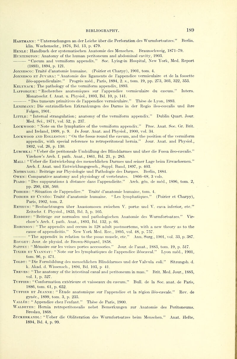 Hartmann :  Untersuchungen an der Leiche iiber die Perforation des Wurmfortsatzes. Berlin. klin. Wochenschr., 1876, Bd. 13, p. 479. Henle: Handbuch der systematisclien Anatomie des Men.schen. Braunschweig, 1871-79. Huntington : Anatomy of the human peritoneum and abdominal cavity, 1903. Caecum and vermiform appendix. Soc. L_ying-in Hospital, New York, Med. Report (1893), 1894, p. 121. JoNNESCo: Traite d'anatomie Immaine. (Poirier et Charpy), 1901, tom. 4. JoNNESCO ET Juvara: Anatomie des ligaments de I'appendice vermiculaire et de la fossette ileo-appendiculaire. Progres med., Paris, 1894, 2. s., tom. 19, pp. 273, 303, 322, 353. Kelynack: The pathology of the vermiform appendix, 1893. Lafforgue : Recherches anatomiques sur I'appendice vermiculaire du ctecum. Intern. Monatsschr. f. Anat. u. Phj^siol., 1893, Bd. 10, p. 141. Des tumeurs primitives de I'appendice vermiculaire. These de Lyon, 1893. Lenzmann: Die entziindlichen Erkrankungen des Darms in der Regio ileo-ccecalis und ihre Folgen, 1901. Little: Internal strangulation; anatomy of the vermiform appendix. Dublin Quart. Jour. Med. Sci., 1871, vol. 52, p. 237. Lockwood: Note on the lymphatics of the vermiform appendix. Proc. Anat. Soc. Gr. Brit. and Ireland, 1899, p. 9. In Jour. Anat. and Physiol, 1900, vol. 34. LocKWOOD AND RoLLESTON:  On the fosste round the CEecum, and the position of tlie vermiform appendix, with special reference to retroperitoneal hernia. Jour. Anat. ami Physiol., 1892, vol. 26, p. 130. Luschka: Ueber die peritoneale Umhiillung des Blinddarmes und iiber die Fossa ileo-cEccalis. Virchow's Arch. f. path. Anat., 1861, Bd. 21, p. 285. Mall: Ueber die Entwickelung des menschlichen Darmes und seiner Lage beim Erwachsenen. Arch. f. Anat. und Entwicklungsgesch., Suppl. Band, 1897, p. 403. Nothnagel: Beitrilge zur Physiologic unci Pathologic des Dari,nes. Berlin, 1884. Owen: Comparative anatomj^ and physiologj^ of vertebrates. 1866-68, 3 vols. Piard: Des suppurations a di.stance dans I'appendicite. Arch. gen. de med., 1896, tom. 2, pp. 290, 436, 560. Poirier: Situation de I'appendice. Traite d'anatomie humaine, tom. 4. Poirier et Cuneo: Traite d'anatomie humaine.  Les lymphatiques. (Poirier et Charpy), Paris, 1902, tom. 2. Retziiis:  Beobachtungen iiber Anastomosen zwischen V. portte und V. cava inferior, etc. Zeitschr. f. Physiol, 1835, Bd. 5, p. 105. Ribbert:  Beitriige zur normalen und patliologischen Anatomie des Wurmfortsatzes. Vir- chow's Arch. f. path. Anat., 1893, Bd. 132, p. 66. Robinson: The appendi.x and cecum in 128 adult postmortems, with a new theory as to the cause of appendicitis. New York Med. Rec, 1895, vol. 48, p. 757. The appendix in relation to the psoas muscle, etc. Ann. Surg., 1901, vol. 33, p. 387. Rouget: Jour, de physiol. de Brown-Sequard, 1858. Sappey:  Memoire sur les veines portes accessories. Jour, de I'anat., 1883, tom. 19, p. 517. Tixier et Viann.ay: Note sur les lymphatiques de I'appendice ileocsecal. Lyon med., 1901, tom. 96, p. 471. Toldt: Die Formbildung des menschlichen Blinddarmes und der Valvula coll Sitzungsb. d. k. Akad. d. Wissensch., 1894, Bd. 103, p 41. Treves :  The anatomy of the intestinal canal and peritoneum in man. Brit. Med. Jour., 1885, vol. 1, p. 527. Tuffier: Conformation exterieure et vaisseaux du caecum. Bull, de la Soc. anat. de Paris, 1886, tom. 61, p. 652. Tuffier et Je.\nne: Etude anatomique sur I'appendice et la region ileo-csecale. Rev. de gynec, 1899, tom. 3, p. 235. Vallee:  Appendice chez I'enfant. These de Paris, 1900. W aldeyer : Hernia retroperitonealis nebst Bemerkungen zur Anatomie des Peritoneums. Bre.slau, 1868. Zuckerkandl: Ueber die Obliteration des Wurmfortsatzes beim Menschen. Anat. Hefte, 1894, Bd. 4, p. 99.