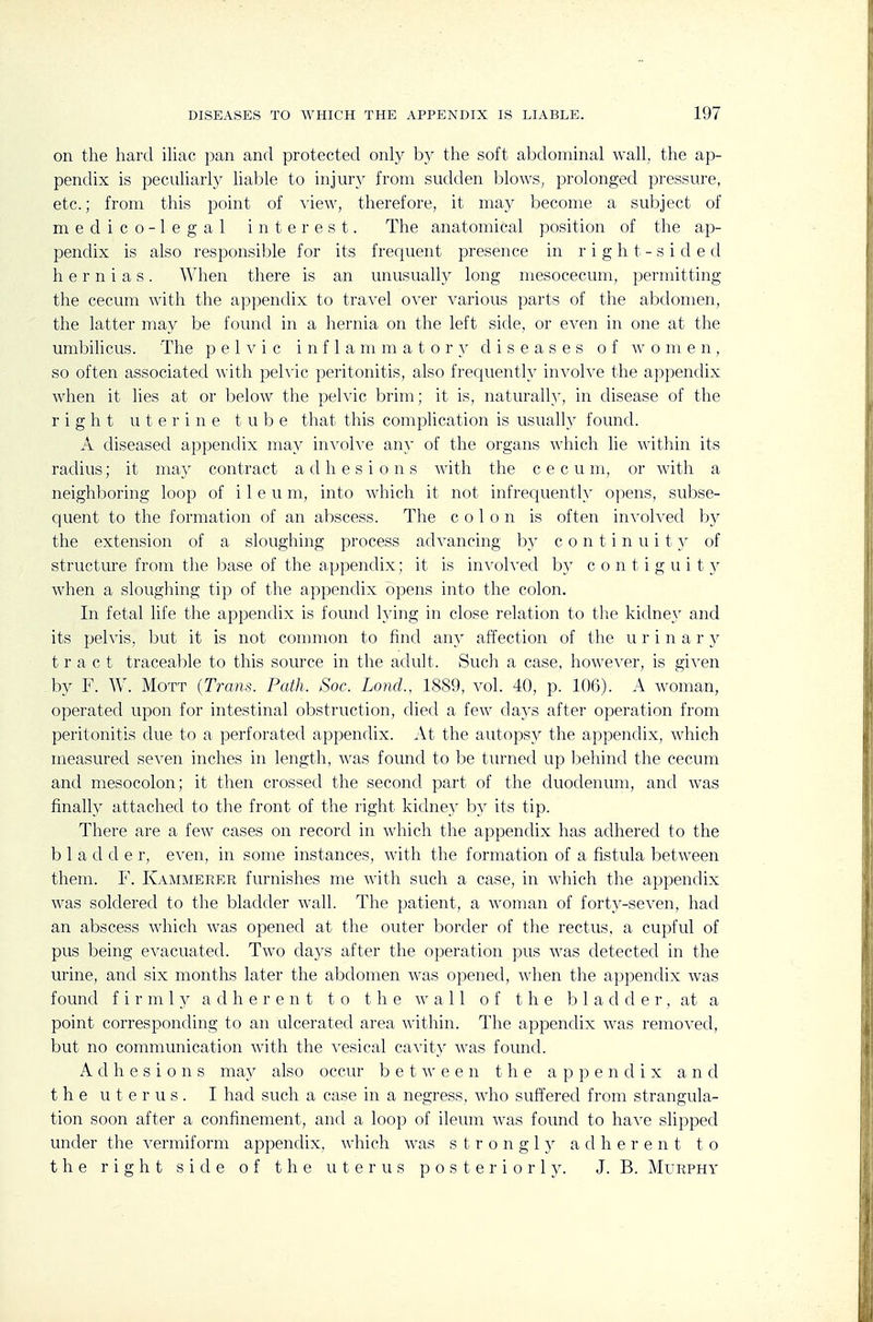 on the hard ihac pan and protected only b}' the soft abdominal wall, the ap- pendix is peculiarly liable to injury from sudden blows, prolonged pressure, etc.; from this point of ^'iew, therefore, it may become a subject of medico-legal interest. The anatomical position of the ap- pendix is also responsible for its frequent presence in right-side d hernias. When there is an unusually long mesocecum, permitting the cecum with the appendix to travel over various parts of the abdomen, the latter may be found in a hernia on the left side, or even in one at the umbilicus. The pelvic i n f 1 a m m a t o r 3' diseases of women, so often associated with peh'ic peritonitis, also frequently involve the appendix when it lies at or below the pelvic brim; it is, naturally, in disease of the right uterine tube that this complication is usually found. A diseased appendix may involve any of the organs which lie within its radius; it may contract adhesions with the cecum, or with a neighboring loop of i 1 e u m, into which it not infrequently opens, subse- quent to the formation of an abscess. The colon is often iuA'oh'ed b}^ the extension of a sloughing process advancing by c o n t i n u i t y of structure from the base of the appendix; it is involved by c 0 n t i g u i 15^ when a sloughing tip of the appendix opens into the colon. In fetal life the appendix is found hdng in close relation to the kidne\' and its pelvis, but it is not common to find any affection of the urinary tract traceable to this source in the adult. Such a case, however, is gixen by F. W. MoTT (Trans. Path. Soc. Loncl, 1889, vol. 40, p. 106). A woman, operated upon for intestinal obstruction, died a few days after operation from peritonitis due to a perforated appendix. At the autopsy the appendix, which measured seA'en inches in length, was found to l^e turned up behind the cecum and mesocolon; it then crossed the second part of the duodenum, and was finally attached to the front of the right kidne}' by its tip. There are a few cases on record in which the appendix has adhered to the b 1 a d d e r, even, in some instances, with the formation of a fistula between them. F. Kammerer furnishes me with such a case, in which the appendix was soldered to the bladder wall. The patient, a woman of forty-seven, had an abscess which was opened at the outer border of tlie rectus, a cupful of pus being evacuated. Two days after the operation pus was detected in the urine, and six months later the abdomen was opened, when the appendix was found f i r m 1 y adherent to the wall of the h ladder, at a point corresponding to an ulcerated area within. The appendix was removed, but no communication with the vesical cavity was found. Adhesions may also occur between the appendix and the uterus. I had such a case in a negress, who suffered from strangula- tion soon after a confinement, and a loop of ileum was found to have slipped under the vermiform appendix, which was strongly adherent to the right side of the uterus posteriorly. J. B. Murphy