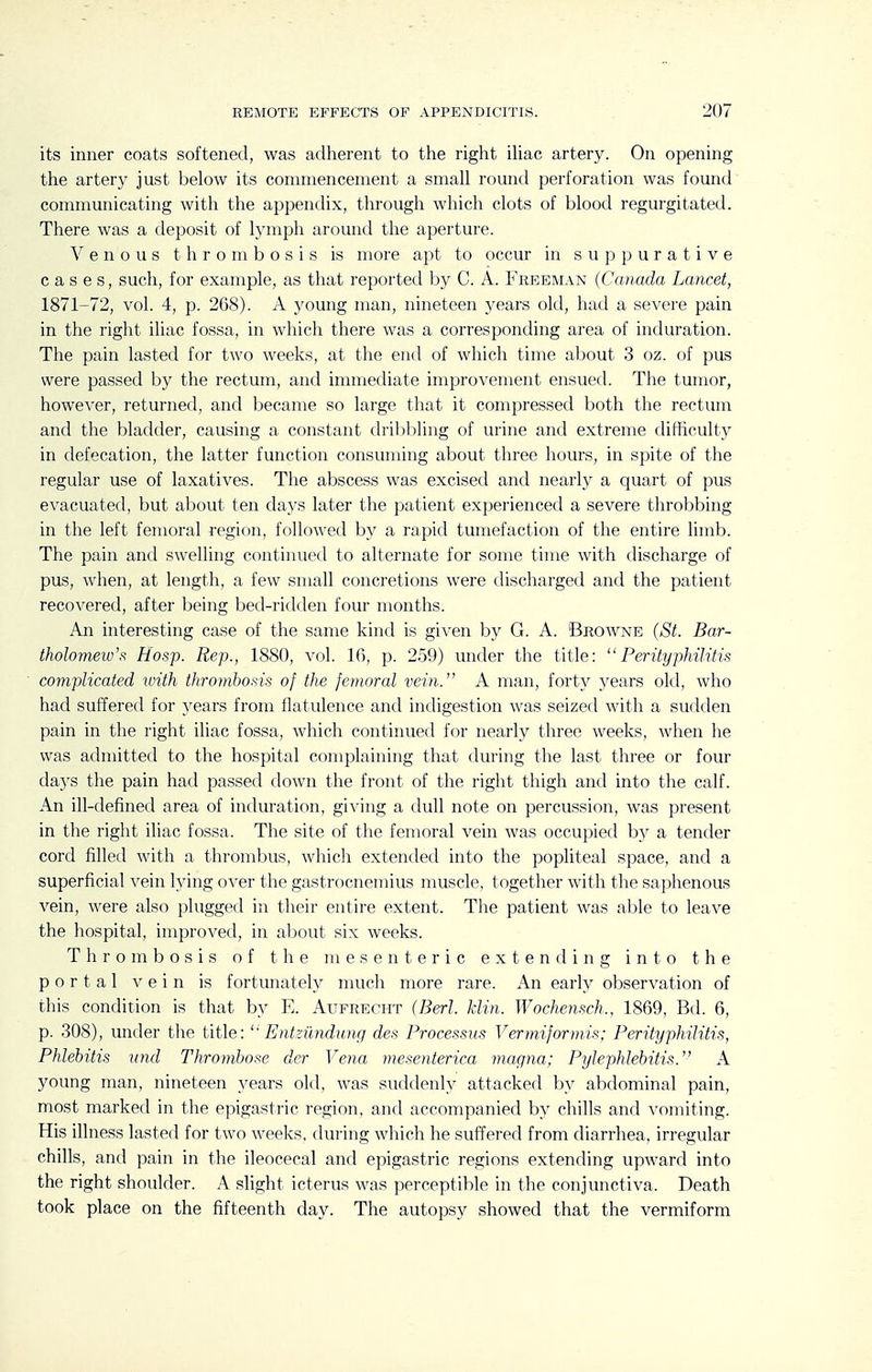 its inner coats softened, was adherent to the right iliac artery. On opening the artery just below its conunencement a small round perforation was found communicating with the appendix, through which clots of blood regurgitated. There was a deposit of lymph around the aperture. Venous thrombosis is more apt to occur in suppurative cases, such, for example, as that reported by C. A. Freeman {Canada Lancet, 1871-72, vol. 4, p. 268). A young man, nineteen years old, had a severe pain in the right iliac fossa, in which there was a corresponding area of induration. The pain lasted for two weeks, at the end of which time about 3 oz. of pus were passed by the rectum, and immediate improvement ensued. The tumor, however, returned, and became so large that it compressed both the rectum and the bladder, causing a constant dri])bling of urine and extreme difficulty in defecation, the latter function consuming about three hours, in spite of the regular use of laxatives. The abscess was excised and nearly a quart of pus evacuated, but about ten days later the patient experienced a severe throbbing in the left femoral region, followed by a rapid tumefaction of the entire limb. The pain and swelling continued to alternate for some time with discharge of pus, when, at length, a few small concretions were discharged and the patient recovered, after being bed-ridden four months. An interesting case of the same kind is given by G. A. Browne (St. Bar- tholomew's Hosp. Rep., 1880, vol. 16, p. 259) under the title:  Perityphilitis complicated luith thrombosis of the femoral vein. A man, forty years old, who had suffered for years from flatulence and indigestion was seized with a sudden pain in the right iliac fossa, which continued for nearly three weeks, when he was admitted to the hospital complaining that during the last three or four daj^s the pain had passed down the front of the right thigh and into the calf. An ill-defined area of induration, giving a dull note on percussion, was present in the right iliac fossa. The site of the femoral vein was occupied by a tender cord filled with a thrombus, which extended into the popliteal space, and a superficial vein lying over the gastrocnemius muscle, together with the saphenous vein, were also plugged in their entire extent. The patient was able to leave the hospital, improved, in about six weeks. Thrombosis of the mesenteric extending into the portal vein is fortunately much more rare. An early observation of this condition is that by E. Aufrecht (Berl. klin. Wochensch., 1869, Bd. 6, p. 308), under tlie title: Entziindung des Processus Vermiformis; Perityphilitis, Phlebitis vnd Thrombose der Vejia mesenterica magna; Pylephlebitis. A young man, nineteen years old, was suddenly attacked by abdominal pain, most marked in the epigastric region, and accompanied by chills and vomiting. His illness lasted for two weeks, during which he suffered from diarrhea, irregular chills, and pain in the ileocecal and epigastric regions extending upward into the right shoulder. A slight icterus was perceptible in the conjunctiva. Death took place on the fifteenth day. The autopsy showed that the vermiform