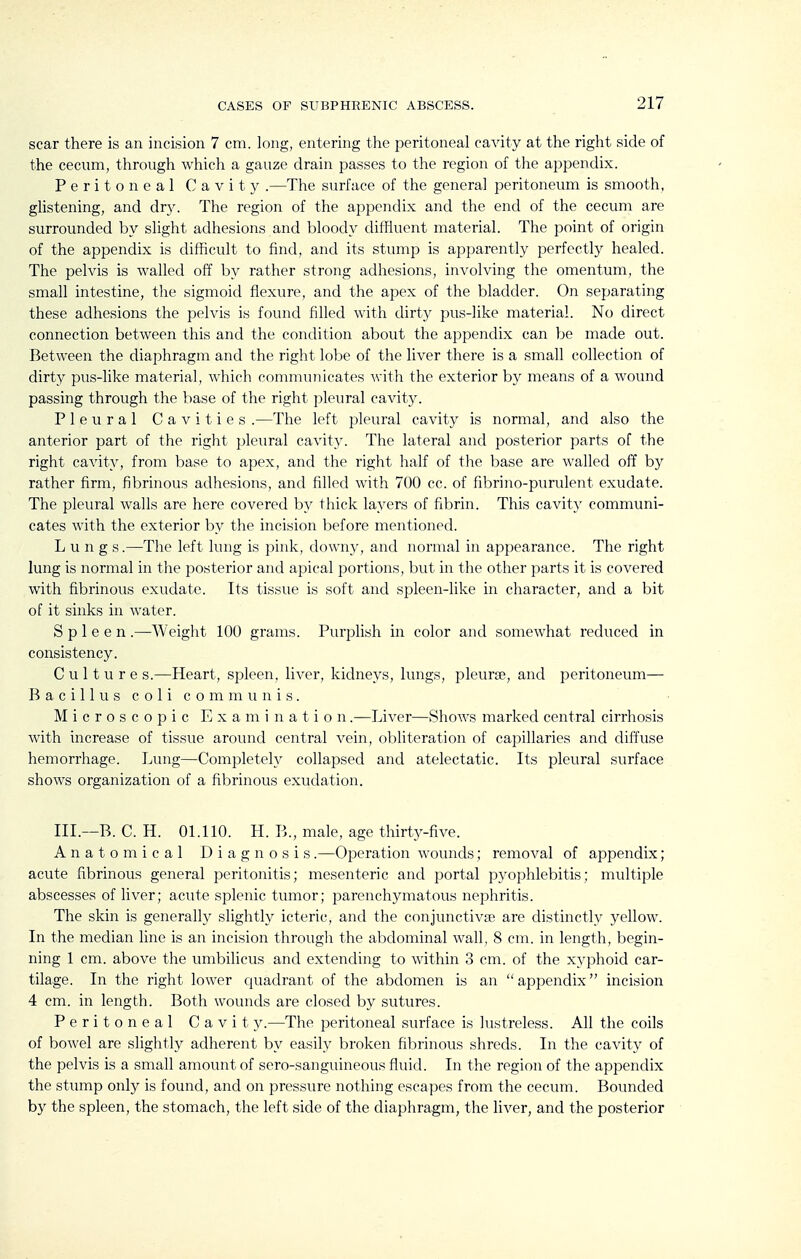 scar there is an incision 7 cm. long, entering the peritoneal cavity at the right side of the cecum, through which a gauze drain passes to the region of the appendix. Peritoneal Cavity .—The surface of the general peritoneum is smooth, glistening, and dry. The region of the appendix and the end of the cecum are surrounded by slight adhesions and bloody diffluent material. The point of origin of the appendix is difficult to find, and its stump is apparently perfectly healed. The pelvis is walled off by rather strong adhesions, involving the omentum, the small intestine, the sigmoid flexure, and the apex of the bladder. On separating these adhesions the pelvis is found filled with dirty pus-like material. No direct connection between this and the condition about the appendix can be made out. Between the diaphragm and the right lobe of the liver there is a small collection of dirty pus-like material, which connnuuicates with the exterior by means of a wound passing through the base of the right pleural cavity. Pleural Cavities .—The left pleural cavity is normal, and also the anterior part of the right pleural cavity. The lateral and posterior parts of the right cavity, from base to apex, and the right half of the base are walled off by rather firm, fibrinous adhesions, and filled with 700 cc. of fibrino-purulent exudate. The pleural walls are here covered by thick layers of fibrin. This cavity communi- cates with the exterior by the incision before mentioned. Lung s.—The left lung is pink, downy, and normal in appearance. The right lung is normal in the posterior and apical portions, but in the other parts it is covered with fibrinous exudate. Its tissue is soft and spleen-like in character, and a bit of it sinks in water. Spleen.—Weight 100 grams. Purplish in color and somewhat reduced in consistency. Culture s.—Heart, spleen, liver, kidneys, lungs, i^leurse, and peritoneum— Bacillus c 0 1 i communis. Microscopic Examination.—Liver—Shows marked central cirrhosis with increase of tissue around central vein, obliteration of capillaries and diffuse hemorrhage. Lung—Completely collapsed and atelectatic. Its pleural surface shows organization of a fibrinous exudation. III.—B. C. H. 01.110. H. B., male, age thirty-five. Anatomical Diagnosis.—Operation woimds; removal of appendix; acute fibrinous general peritonitis; mesenteric and portal pyophlebitis; multiple abscesses of liver; acute splenic tumor; parenchymatous nephritis. The skin is generally slightly icteric, and the conjunctivae are distinctly yellow. In the median line is an incision through the abdominal wall, 8 cm. in length, begin- ning 1 cm. above the umbilicus and extending to within 3 cm. of the xyphoid car- tilage. In the right lower quadrant of the abdomen is an appendix incision 4 cm. in length. Both wounds are closed by sutures. Peritoneal Cavit y.—The peritoneal surface is lustreless. All the coils of bowel are slightly adherent by easily broken fibrinous shreds. In the cavity of the pelvis is a small amount of sero-sanguineous fluid. In the region of the appendix the stump only is found, and on pressure nothing escapes from the cecum. Bounded by the spleen, the stomach, the left side of the diaphragm, the liver, and the posterior
