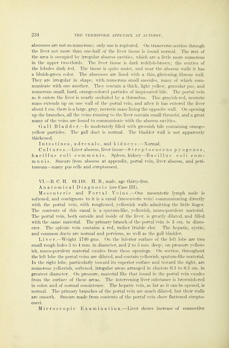 abscesses are not so numerous; only one is ruptured. On transverse section through the liver not more than one-half of the liver tissue is found normal. The rest of the area is occupied by irregular abscess cavities, which are a little more numerous in the upper two-thirds. The liver tissue is dark reddish-brown; the centres of the lobules dark red. The tissue is quite moist, and near the abscess walls it has a bluish-green color. The abscesses are lined with a thin, glistening, fibrous wall. They are irregular in shape, with numerous small saccules, many of which com- municate with one another. They contain a thick, light yellow, granular pus, and numerous small, hard, orange-colored particles of inspissated bile. The portal vein as it enters the liver is nearly occluded by a thrombus. This grayish-red, necrotic mass extends up on one wall of the portal vein, and after it has entered the liver about 1 cm. there is a large, gray, necrotic mass lining the opposite wall. On opening up the branches, all the veins running to the liver contain small thromlsi, and a great many of the veins are found to communicate with the abscess cavities. Gall B 1 a d d e r.—Is moderately filled with greenish bile containing orange- yellow particles. The gall duct is normal. The bladder wall is not apparently thickened. Intestines, adrenals, and kidneys .—Normal. Cultures.—Liver abscess, liver tissue—S treptococcus pyogenes, bacillus coli communis. Spleen, kidney—B acillus coli com- munis. Smears from abscess at appendix, portal vein, liver abscess, and peri- toneum—many pus cells and streptococci. VI.—B. C. H. 01.110. H. B., male, age thirty-five. Anatomical Diagnosis (see Case III). Mesenteric and Portal Veins .—One mesenteric lymph node is softened, and contiguous to it is a canal (mesenteric vein) communicating directly with the portal vein, with roughened, yellowish walls admitting the little finger. The contents of this canal is a sputum-like, yellowish, muco-purulent material. The portal vein, both outside and inside of the liver, is greatly dilated, and filled with the same material. The primary branch of the portal vein is 3 cm. in diam- eter. The splenic vein contains a red, rather friable clot. The hepatic, cystic, and common ducts are normal and perAdous, as well as the gall bladder. Liver.—Weight 1740 gms. On the inferior surface of the left lobe are two small rough holes 3 to 4 mm. in diameter, and 2 to 3 mm. deep; on pressure yellow- ish, muco-purulent material exudes from these openings. On section, throughout the left lobe the portal veins are dilated, and contain yellowish, sputum-like material. In the right lobe^ particularly toward its superior surface and toward the right, are numerous yellowish, softened, irregular areas arranged in clusters 0.3 to 0.5 cm. in greatest diameter. On pressure, material like that found in the portal vein exudes from the surface of these areas. The intervening liver substance is brownish-red in color, and of normal consistence. The hepatic vein, as far as it can be opened, is normal. The primary branches of the portal vein are much dilated, but their walls are smooth. Smears made from contents of the portal vein show flattened strepto- cocci. Microscopic Examination.—Liver shows increase of connective