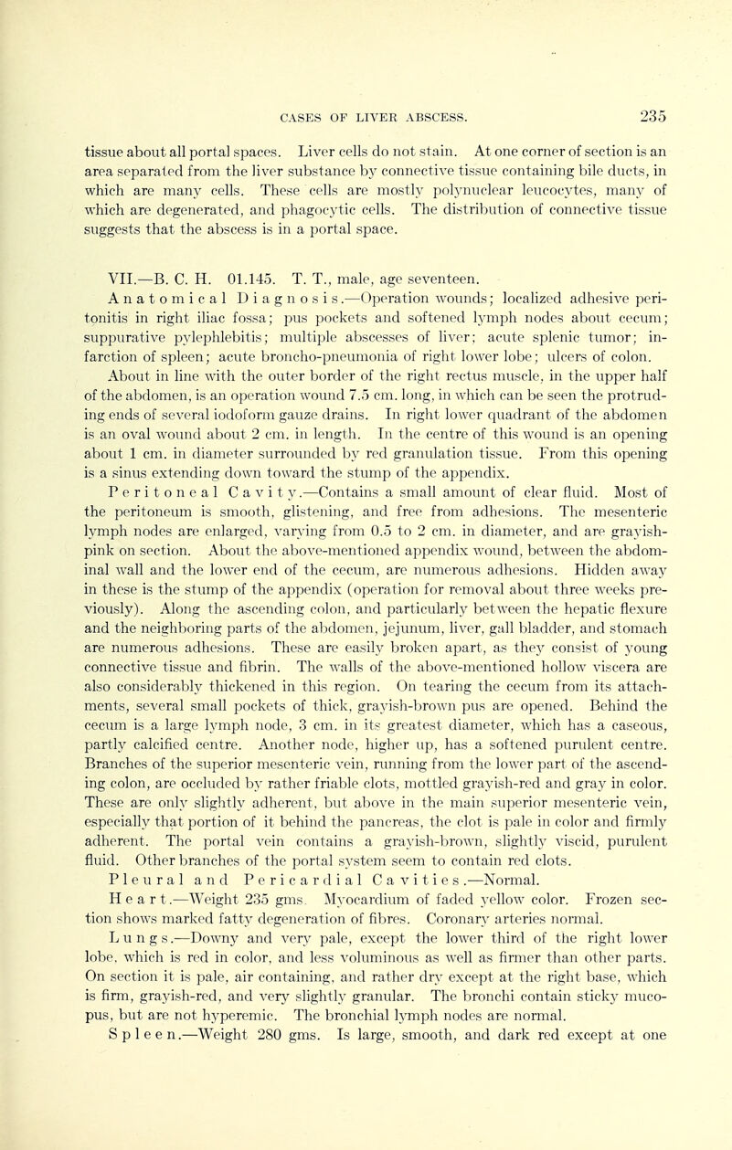 tissue about all portal spaces. Liver cells do not stain. At one corner of section is an area separated from the liver substance by connective tissue containing bile ducts, in which are many cells. These cells are mostly polynuclear leucocytes, many of which are degenerated, and phagocytic cells. The distribution of connective tissue suggests that the abscess is in a portal space. VII.—B. C. H. 01.145. T. T., male, age seventeen. Anatomical Diagnosis.—Operation wounds; localized adhesive peri- tonitis in right iliac fossa; pus pockets and softened lymph nodes about cecum; suppurative pyleiDhlebitis; multiple abscesses of liver; acute splenic tumor; in- farction of spleen; acute broncho-pneumonia of right lower lobe; ulcers of colon. About in line with the outer border of the right rectus muscle, in the upper half of the abdomen, is an operation wound 7.5 cm. long, in which can be seen the protrud- ing ends of several iodoform gauze drains. In right lower quadrant of the abdomen is an oval wound about 2 cm. in length. In the centre of this wound is an opening about 1 cm. in diameter surrounded by red granulation tissue. From this opening is a sinus extending down toward the stump of the appendix. Peritoneal Cavit y.—Contains a small amount of clear fluid. Most of the peritoneum is smooth, glistening, and free from adhesions. The mesenteric lymph nodes are enlarged, varying from 0.5 to 2 cm. in diameter, and are grayish- pink on section. About the above-mentioned api^endix wound, between the abdom- inal wall and the lower end of the cecum, are numerous adhesions. Hidden away in these is the stump of the appendix (operation for removal about three weeks pre- viously). Along the ascending colon, and particularly between the hepatic flexure and the neighboring parts of the abdomen, jejunum, liver, gall bladder, and stomach are numerous adhesions. These are easily broken apart, as they consist of young connective tissue and fibrin. The walls of the above-mentioned hollow viscera are also considerably thickened in this region. On tearing the cecum from its attach- ments, several small pockets of thick, grayish-brown pus are opened. Behind the cecum is a large hauph node, 3 cm. in its greatest diameter, which has a caseous, partly calcified centre. Another node, higher up, has a softened purulent centre. Branches of the superior mesenteric vein, running from the lower part of the ascend- ing colon, are occluded by rather friable clots, mottled grayish-red and gray in color. These are only slightly adherent, but above in the main superior mesenteric vein, especially that portion of it behind the pancreas, the clot is pale in color and firmly adherent. The portal vein contains a grayish-brown, slightly viscid, purulent fluid. Other branches of the portal system seem to contain red clots. Pleural and Pericardial Cavities .—Normal. Heart.—Weight 235 gms. Myocardium of faded yellow color. Frozen sec- tion shows marked fatty degeneration of fibres. Coronary arteries normal. Lungs.—Downy and very pale, except the lower third of the right lower lobe, which is red in color, and less voluminous as well as firmer than other parts. On section it is pale, air containing, and rather dry except at the right base, which is firm, grayish-red, and very slightly granular. The bronchi contain sticky muco- pus, but are not hyperemic. The bronchial lymph nodes are normal. Spleen.—Weight 280 gms. Is large, smooth, and dark red except at one