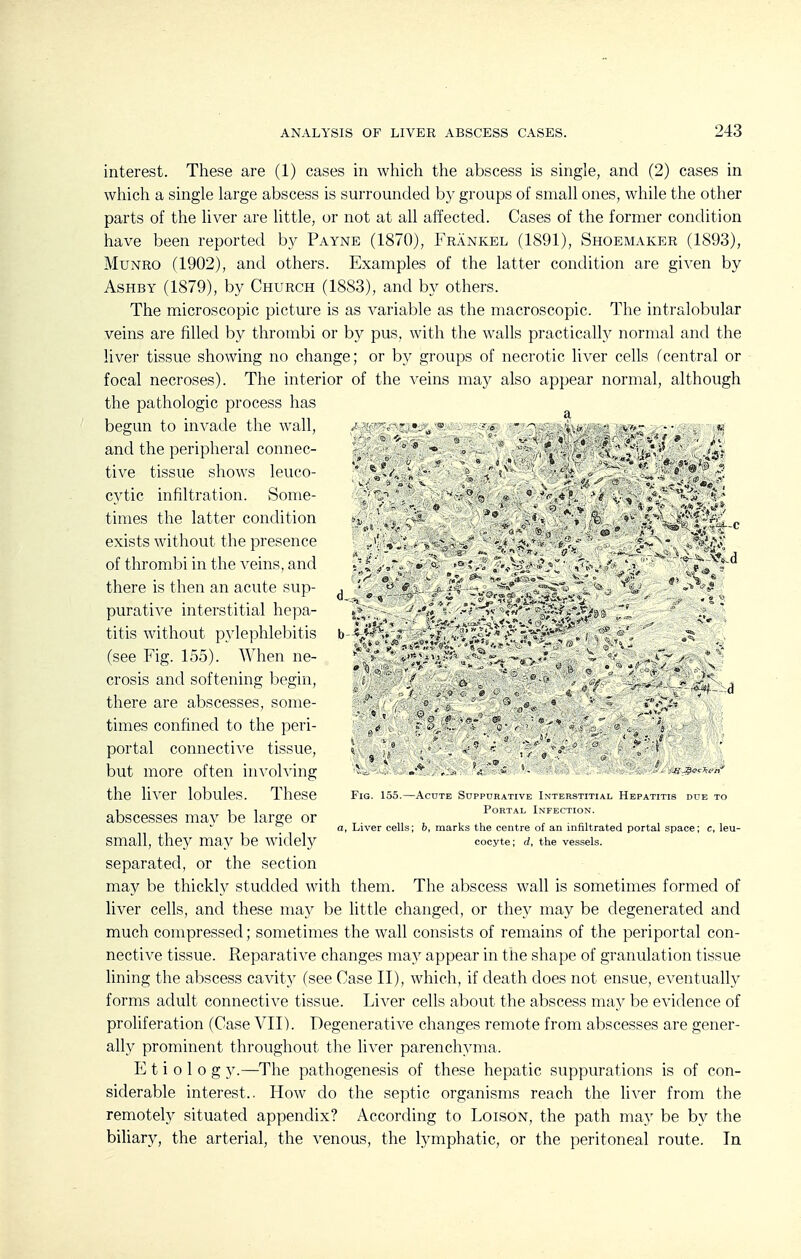 interest. These are (1) cases in which the abscess is single, and (2) cases in which a single large abscess is surrounded by groups of small ones, while the other parts of the liver are little, or not at all affected. Cases of the former condition have been reported by Payne (1870), Frankel (1891), Shoemaker (1893), MuNRO (1902), and others. Examples of the latter condition are given by AsHBY (1879), by Church (1883), and by others. The microscopic picture is as variable as the macroscopic. The intralobular veins are filled by thrombi or by pus, with the walls practically normal and the liver tissue showing no change; or by groups of necrotic liver cells fcentral or focal necroses). The interior of the veins may also appear normal, although the pathologic process has begun to invade the wall, .^ - - a, . .-^ .^.^^ „ and the peripheral connec- , , * ° *l / '^\'*\p''^ »4'? tive tissue shows leuco- '* « / • » *^•.;-.«*'«■ ?<^; cvtic infiltration. Some- ? v . ^ ' - times the latter condition n  , 't » I-^^'s^i''^-^'n^ f exists without the presence ,; ■  ;t;-v^ -, ^^j\v of thrombi in the veins, and «■ ^ > % , there is then an acute sup- , - =^ ^ ^  i. - purative interstitial hepa- -^.f** 's. -x-li-.Vw 9>fcrc-*irj<8ft ■ ' ■ :? titis without pvlephlebitis b V'-^<* * .-■s;:;^*,^-^^'*-. ' (see Fig. 155). When ne- '*<>*;1'' '^^ -^.t,-' . ' ' crosis and softening begin, j ■- - - -f .'. - there are abscesses, some- • o - s , ^ • ' times confined to the peri- ■ Z/ * , ^ portal connective tissue, »• t,* ■■. « r/'/-*  i but more often involving  the liver lobules. These Fig. 155.—Acute Suppurative Interstitial Hepatitis due to T_ 1 1 Portal Infection. abscesses mav be large or ^. „ , , , , ■ ^, , a. Liver cells; o, marks the centre of an infiltrated portal space; c, leu- small, they may be widely cocyte; rf, the vessels, separated, or the section may be thickly studded with them. The abscess wall is sometimes formed of liver cells, and these may be little changed, or they may be degenerated and much compressed; sometimes the wall consists of remains of the periportal con- nective tissue. Reparative changes may appear in the shape of granulation tissue lining the abscess cavity (see Case II), which, if death does not ensue, eventually forms adult connective tissue. Liver cells about the abscess may be evidence of proliferation (Case VII). Degenerative changes remote from abscesses are gener- ally prominent throughout the liver parenchyma. E t i 0 1 0 g y.—The pathogenesis of these hepatic suppurations is of con- siderable interest.. How do the septic organisms reach the liver from the remotely situated appendix? According to Loison, the path may be by the biliary, the arterial, the venous, the lymphatic, or the peritoneal route. In