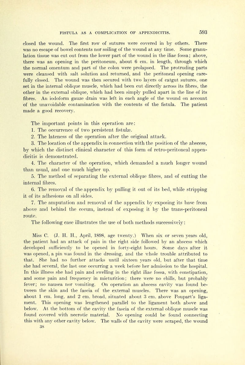 closed the wound. The first row of sutures were covered in by others. There was no escape of bowel contents nor soiling of the wound at any time. Some granu- lation tissue was cut out from the lower part of the wound in the iliac fossa; above, there was an opening in the peritoneum, about 6 cm. in length, through which the normal omentum and part of the colon were prolapsed. The protruding parts were cleansed with salt solution and returned, and the peritoneal opening care- fully closed. The wound was then secured with two layers of catgut sutures, one set in the internal oblique muscle, which had been cut directly across its fibres, the other in the external oblique, which had been simply pulled apart in the line of its fibres. An iodoform gauze drain was left in each angle of the wound on account of the unavoidable contamination with the contents of the fistula. The patient made a good recovery. The important points in this operation are: 1. The occurrence of two persistent fistulae. 2. The lateness of the operation after the original attack. 3. The location of the appendix in connection with the position of the abscess, by which the distinct clinical character of this form of retro-peritoneal appen- dicitis is demonstrated. 4. The character of the operation, which demanded a much longer wound than usual, and one much higher up. 5. The method of separating the external oblique fibres, and of cutting the internal fibres. 6. The removal of the appendix by pulling it out of its bed, while stripping it of its adhesions on all sides. 7. The amputation and removal of the appendix by exposing its base from above and behind the cecum, instead of exposing it by the trans-peritoneal route. The following case illustrates the use of both methods successively: Miss C. (J. H. H., April, 1898, age twenty.) When six or seven years old, the patient had an attack of jDain in the right side followed by an abscess which developed sufficiently to be opened in forty-eight hours. Some days after it was opened, a pin was found in the dressing, and the whole trouble attributed to that. She had no further attacks until sixteen years old, but after that time she had several, the last one occurring a week l^efore her admission to the hospital. In this illness she had pain and swelling in the right iliac fossa, with constipation, and some pain and frequency in micturition; there were no chills, but probably fever; no nausea nor vomiting. On operation an abscess cavity was found be- tween the skin and the fascia of the external muscles. There was an opening, about 1 cm. long, and 2 cm. broad, situated about 3 cm. above Poupart's liga- ment. This opening was lengthened parallel to the ligament both above and below. At the bottom of the cavity the fascia of the external oblique muscle was found covered with necrotic material. No opening could be found connecting this with any other cavity below. The walls of the cavity were scraped, the wound 38