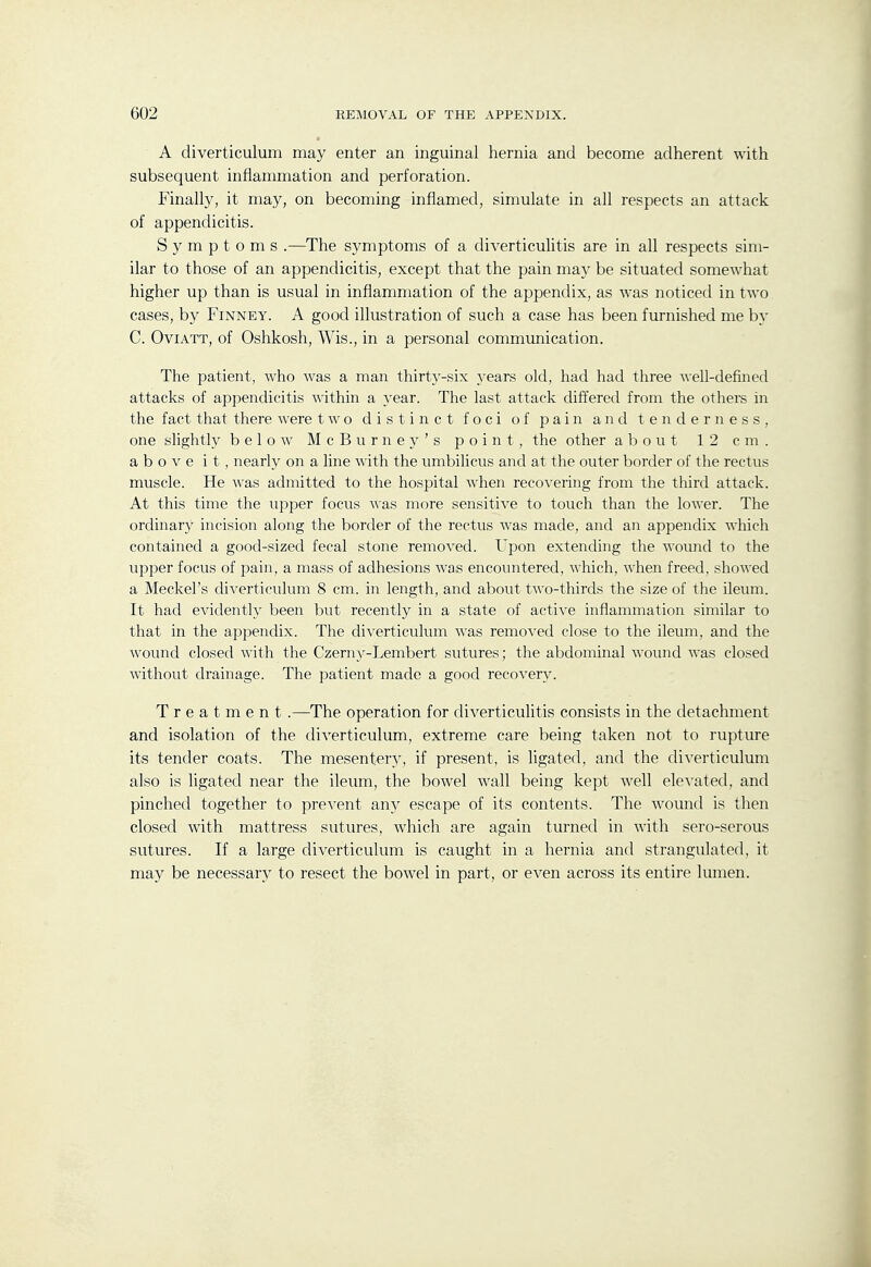 A diverticulum may enter an inguinal hernia and become adherent with subsequent inflammation and perforation. Finally, it may, on becoming inflamed, simulate in all respects an attack of appendicitis. Symptoms .—The symptoms of a diverticulitis are in all respects sim- ilar to those of an appendicitis, except that the pain may be situated somewhat higher up than is usual in inflammation of the appendix, as was noticed in two cases, by Finney. A good illustration of such a case has been furnished me by C. OviATT, of Oshkosh, Wis., in a personal communication. The patient, who was a man thirty-six years old, had had three ^\-ell-defined attacks of appendicitis within a year. The last attack differed from the others in the fact that there were two distinct foci of pain and tenderness, one slightly below M c B u r n e y ' s point, the other about 12 cm. above it, nearly on a line with the umbiHcus and at the outer border of the rectus muscle. He was admitted to the hospital when recovering from the third attack. At this time the upper focus was more sensitive to touch than the lower. The ordinary incision along the border of the rectus was made, and an appendix which contained a good-sized fecal stone removed. Upon extending the wound to the upper focus of pain, a mass of adhesions wa,s encountered, which, when freed, showed a Meckel's diverticulum 8 cm. in length, and about two-thirds the size of the ileum. It had evidently been but recently in a state of active inflammation similar to that in the appendix. The diverticulum was removed close to the ileum, and the wound closed with the Czerny-Lembert sutures; the abdominal wound was closed without drainage. The patient made a good recovery. Treatment.—The operation for diverticulitis consists in the detachment and isolation of the diverticulum, extreme care being taken not to rupture its tender coats. The mesentery, if present, is ligated, and the diverticulum also is ligated near the ileum, the bowel wall being kept well elevated, and pinched together to prevent any escape of its contents. The womid is then closed with mattress sutures, which are again turned in with sero-serous sutures. If a large diverticulum is caught in a hernia and strangulated, it may be necessary to resect the bowel in part, or even across its entire lumen.