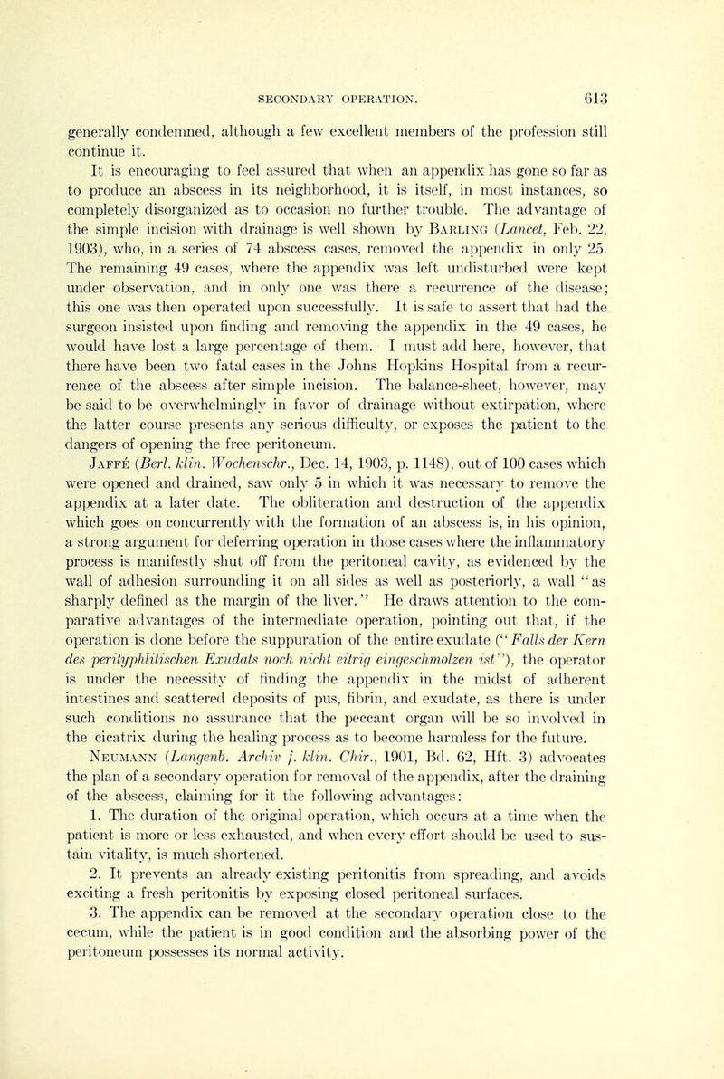 generally condemned, although a few excellent members of the profession still continue it. It is encouraging to feel assured that when an appendix has gone so far as to produce an abscess in its neighborhood, it is itself, in most instances, so completely disorganized as to occasion no further trouble. The advantage of the simple incision with drainage is well shown by Barling (Lancet, Feb. 22, 1903), who, in a series of 74 abscess cases, removed the appendix in onty 25. The remaining 49 cases, where the appendix was left undisturbed were kept under observation, and in onl}^ one was there a recurrence of the disease; this one was then operated upon successfully. It is safe to assert that had the surgeon insisted upon finding and removing the appendix in the 49 cases, he would have lost a large percentage of them. I must add here, however, that there have been two fatal cases in the Johns Hopkins Hospital from a recur- rence of the abscess after simple incision. The balance-sheet, however, may be said to be o\'erwhelmingh' in faA'or of drainage without extirpation, where the latter course presents any serious difficulty, or exposes the patient to the dangers of opening the free peritoneum. Jaffe (Berl. klin. Wochenschr., Dec. 14, 1903, p. 1148), out of 100 cases which were opened and drained, saw only 5 in which it was necessary to remove the appendix at a later date. The obliteration and destruction of the appendix which goes on concurrently with the formation of an abscess is, in his opinion, a strong argument for deferring operation in those cases where the inflammatory process is manifestly shut off from the peritoneal cavity, as evidenced by the wall of adhesion surrounding it on all sides as well as posteriorly, a wall as sharply defined as the margin of the liver. He draws attention to the com- parative advantages of the intermediate operation, pointing out that, if the operation is done before the suppuration of the entire exudate { Falls der Kern des perityphlitischen Exudats noch nicht eitrig eingeschmolzen isV), the operator is under the necessity of finding the appendix in the midst of adherent intestines and scattered deposits of pus, fibrin, and exudate, as there is under such conditions no assurance that the peccant organ will be so involved in the cicatrix during the healing process as to become harmless for the future. Neumann (Langenb. Archiv f. klin. Chir., 1901, Bd. 62, Hft. 3) advocates the plan of a secondary operation for removal of the appendix, after the draining of the abscess, claiming for it the following advantages: 1. The duration of the original operation, which occurs at a time when the patient is more or less exhausted, and when every effort should be used to sus- tain vitality, is much shortened. 2. It prevents an already existing peritonitis from spreading, and avoids exciting a fresh peritonitis by exposing closed peritoneal surfaces. 3. The appendix can be removed at the secondary operation close to the cecum, while the patient is in good condition and the absorbing power of the peritoneum possesses its normal activity.