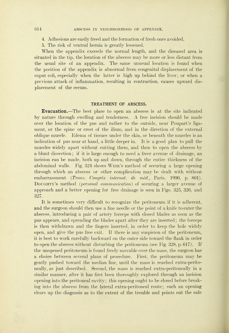 4. Adhesions are easily freed and the formation of fresh ones avoided. 5. The risk of ventral hernia is greatly lessened. When the appendix exceeds the normal length, and the diseased area is situated in the tip, the location of the abscess may be more or less distant from the usual site of an appendix. The same imusual location is fovmd when the position of the appendix is abnormal from congenital displacement of the caput coli, especially when the latter is high up behind the liver; or when a previous attack of inflammation, resulting in contraction, causes upward dis- placement of the cecum. TREATMENT OF ABSCESS. Evacuation.—The best place to open an abscess is at the site indicated by nature through swelling and tenderness. A free incision should be made over the location of the pus and rather to the outside, near Poupart's hga- ment, or the spine or crest of the ilium, and in the direction of the external oblique muscle. Edema of tissues under the skin, or beneath the muscles is an indication of pus near at hand, a little deeper in. It is a good plan to pull the muscles widely apart without cutting them, and then to open the abscess by a blunt dissection; if it is large enough to need a freer avenue of drainage, an incision can be made, both up and down, through the entire thickness of the abdominal walls. Fig. 324 shows Weir's method of securing a large opening through which an abscess or other complication may be dealt with without embarrassment {Trans. Congres internat. de med., Paris, 1900, p. 801). Doughty's method (personal communication) of securing a larger avenue of approach and a better opening for free drainage is seen in Figs. 325, 326, and 327. It is sometimes very difficult to recognize the peritoneum if it is adherent, and the surgeon should then use a fine needle or the point of a knife to enter the abscess, introducing a pair of artery forceps with closed blades as soon as the pus appears, and spreading the blades apart after they are inserted; the forceps is then withdrawn and the fingers inserted, in order to keep the hole widely open, and give the pus free exit. If there is any suspicion of the peritoneum, it is best to work carefully backward on the outer side toward the flank in order to open the abscess without disturbing the peritoneum (see Fig. 328, p. 617). If the unopened peritoneum is found freely movable over the mass, the sui'geon has a choice between several plans of procedure. First, the peritoneum may be gently pushed toward the median line, until the mass is reached extra-perito- neally, as just described. Second, the mass is reached extra-peritoneally in a similar manner, after it has first been thoroughly explored through an incision opening into the peritoneal cavity; this opening ought to be closed before break- ing into the abscess from the lateral extra-peritoneal route; such an opening clears up the diagnosis as to the extent of the trouble and points out the safe