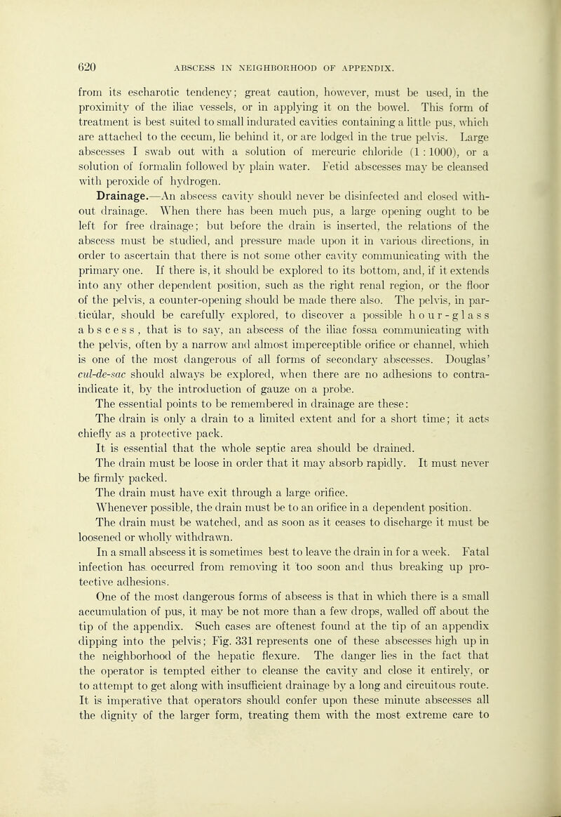 from its escharotic tendency; great caution, however, must be used, in the proximity of the ihac vessels, or in applying it on the bowel. This form of treatment is best suited to small indurated cavities containing a little pus, which are attached to the cecum, lie behind it, or are lodged m the true pehis. Large abscesses I swab out with a solution of mercuric chloride fl : 1000), or a solution of formalin followed by plain water. Fetid abscesses ma}- be cleansed with peroxide of hydrogen. Drainage.—An abscess cavity should never be disinfected and closed with- out drainage. When there has been much pus, a large opening ought to be left for free drainage; but before the drain is inserted, the relations of the abscess must be studied, and pressure made upon it in various directions, in order to ascertain that there is not some other cavity communicating with the primary one. If there is, it should be explored to its bottom, and, if it extends into any other dependent position, such as the right renal region, or the floor of the pelvis, a counter-opening should be made there also. The pelvis, in par- ticular, should be carefully explored, to discover a possible hour-glass abscess, that is to say, an abscess of the iliac fossa commmiieating with the pelvis, often by a narrow and almost imperceptible orifice or channel, which is one of the most dangerous of all forms of secondary abscesses. Douglas' cul-de-sac should always be explored, when there are no adhesions to contra- indicate it, by the introduction of gauze on a probe. The essential points to be remembered in drainage are these: The drain is only a drain to a limited extent and for a short time; it acts chiefly as a protective pack. It is essential that the whole septic area should be drained. The drain must be loose in order that it may absorb rapidly. It must never be firmly packed. The drain must have exit through a large orifice. Whenever possible, the drain must be to an orifice in a dependent position. The drain must be watched, and as soon as it ceases to discharge it must be loosened or wholly withdrawn. In a small abscess it is sometimes best to leave the drain in for a week. Fatal infection haa occurred from removing it too soon and thus breaking up pro- tective adhesions. One of the most dangerous forms of abscess is that in which there is a small accumulation of pus, it may be not more than a few drops, walled off about the tip of the appendix. Such cases are oftenest found at the tip of an appendix dipping into the pelvis; Fig. 331 represents one of these abscesses high up in the neighborhood of the hepatic flexure. The danger lies in the fact that the operator is tempted either to cleanse the cavit}^ and close it entirely, or to attempt to get along with insufficient drainage by a long and circuitous route. It is imperative that operators should confer upon these minute abscesses all the dignity of the larger form, treating them with the most extreme care to