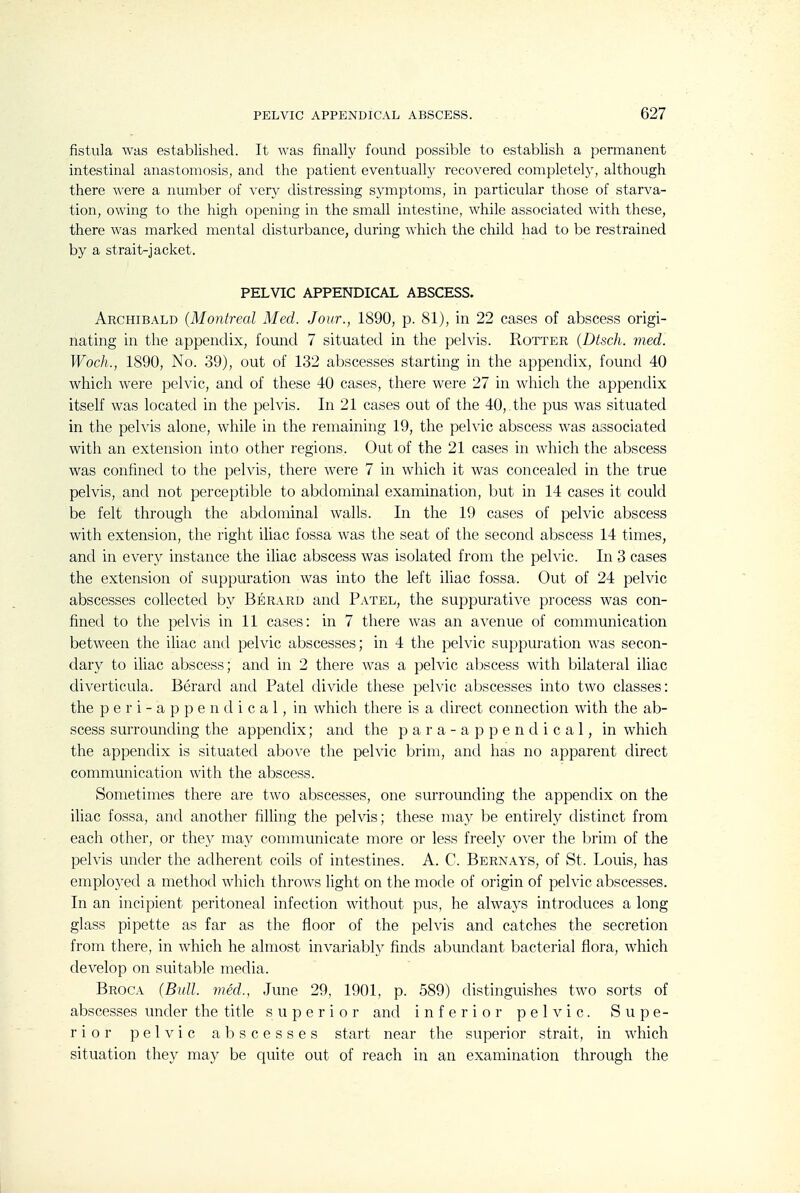 fistula was established. It was finally found possible to establish a permanent intestinal anastomosis, and the patient eventually recovered completely, although there were a numl^er of very distressing symptoms, in particular those of starva- tion, owing to the high opening in the small intestine, Avhile associated with these, there was marked mental disturbance, during which the child had to be restrained by a strait-jacket. PELVIC APPENDICAL ABSCESS. Archibald (Montreal Med. Jour., 1890, p. 81), in 22 cases of abscess origi- nating in the appendix, found 7 situated in the pelvis. Rotter (Dtsch. vied. Woch., 1890, No. 39), out of 132 abscesses starting in the appendix, found 40 which were pelvic, and of these 40 cases, there were 27 in which the appendix itself was located in the pelvis. In 21 cases out of the 40, the pus was situated in the pelvis alone, while in the remaining 19, the pelvic abscess was associated with an extension into other regions. Out of the 21 cases in which the abscess was confined to the pelvis, there were 7 in which it was concealed in the true pelvis, and not perceptible to abdominal examination, but in 14 cases it could be felt through the abdominal walls. In the 19 cases of pelvic abscess with extension, the right iliac fossa was the seat of the second abscess 14 times, and in every instance the iliac abscess was isolated from the pelvic. In 3 cases the extension of suppuration was into the left ihac fossa. Out of 24 pelvic abscesses collected by Berard and Patel, the suppurative process was con- fined to the pelvis in 11 cases: in 7 there was an avenue of communication between the ihac and pelvic abscesses; in 4 the pelvic suppuration was secon- dary to iliac abscess; and in 2 there was a pelvic abscess with bilateral iliac diverticula. Berard and Patel divide these pelvic abscesses into two classes: the p e r i - a p p e n d i c a 1, in which there is a direct connection with the ab- scess surrounding the appendix; antl the p a r a - a p p e n d i c a 1, in which the appendix is situated above the pelvic brim, and has no apparent direct communication with the abscess. Sometimes there are two abscesses, one surrounding the appendix on the iliac fossa, and another filling the pelvis; these may be entirely distinct from each other, or the}^ ma}- connnunicate more or less freely o^'er the brim of the pelvis under the adherent coils of intestines. A. C. Bernays, of St. Louis, has emploj'ed a method which throws light on the mode of origin of pelvic abscesses. In an incipient peritoneal infection without pus, he alwaj^s introduces a long glass pipette as far as the floor of the pelvis and catches the secretion from there, in which he almost invariably finds abundant bacterial flora, which develop on suitable media. Broca (Bull, jned., June 29, 1901, p. 589) distinguishes two sorts of abscesses under the title superior and inferior pelvic. Supe- rior pelvic abscesses start near the superior strait, in which situation they may be quite out of reach in an examination through the