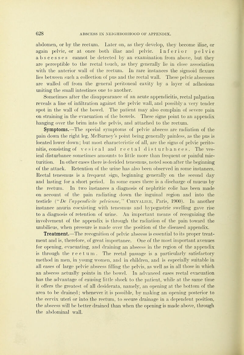 abdomen, or by the rectum. Later on, as they develop, they become iUac, or again pelvic, or at once both iliac and pelvic. Inferior pelvic abscesses cannot be detected by an examination from abo\'e, but they are perceptible to the rectal touch, as they generally lie in close association with the anterior wall of the rectum. In rare instances the sigmoid fiexm-e lies between such a collection of pus and the rectal wall. These pelvic abscesses are walled off from the general peritoneal cavity by a layer of adhesions uniting the small intestines one to another. Sometimes after the disappearance of an acute appendicitis, rectal palpation reveals a line of infiltration against the pelvic wall, and possibly a \evy tender spot in the wall of the bowel. The patient may also complain of severe pain on straining in the evacuation of the bowels. These signs point to an appendix hanging over the brim into the pelvis, and attached to the rectmii. Symptoms.—The special symptoms of pelvic abscess are radiation of the pain down the right leg, McBurney's point being generally painless, as the pus is located lower down; but most characteristic of all, are the signs of pelvic perito- nitis, consisting of vesical and rectal disturbances. The ves- ical disturbance sometimes amounts to little more than frequent or painful mic- turition. In other cases there is decided tenesmus, noted soon after the beginning of the attack. Retention of the urine has also been observed in some instances. Rectal tenesmus is a frequent sign, beginning generalh' on the second day and lasting for a short period. In some cases there is a discharge of mucus by the rectum. In two instances a diagnosis of nephritic colic has been made on account of the pain radiating down the inguinal region and into the testicle {De rappendicite pelvienne, Chevalier, Paris, 1900). In another instance anuria coexisting with tenesmus and hypogastric swelling gave rise to a diagnosis of retention of urine. An important means of recognizing the involvement of the appendix is through the radiation of the pain toward the umbilicus, when pressure is made over the position of the diseased appendix. Treatment.—^The recognition of pelvic abscess is essential to its proper treat- ment and is, therefore, of great importance. One of the most important avenues for opening, evacuating, and draining an abscess in the region of the appendix is through the rectum. The rectal passage is a particularly satisfactory method in men, in young women, and in children, and is especially suitable in all cases of large pelvic abscess filling the pelvis, as well as in all those in which an abscess actually points in the bowel. In advanced cases rectal evacuation has the advantage of causing little shock to the patient, while at the same time it offers the greatest of all desiderata, namely, an opening at the bottom of the area to be drained; whenever it is possible, by making an opening posterior to the cervix uteri or into the rectum, to secure drainage in a dependent position, the abscess will lie better drained than when the opening is made above, tlirough the abdominal wall.