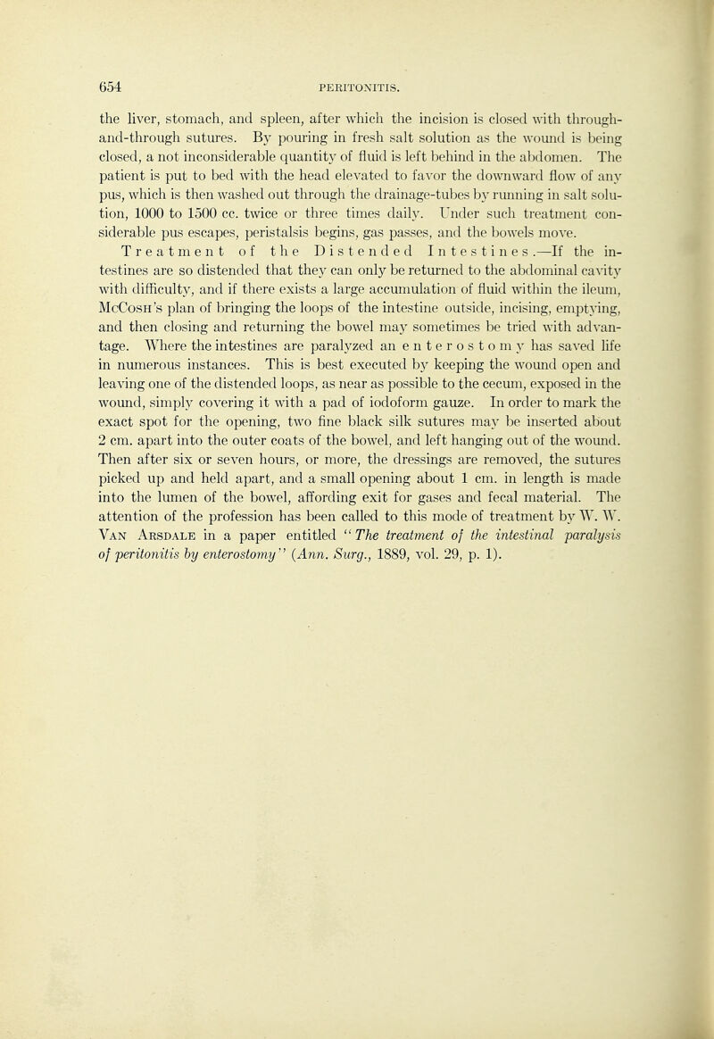 the liver, stomach, and spleen, after which the incision is closed with through- and-through sutures. By pouring in fresh salt solution as the wound is being closed, a not inconsiderable quantity of fluid is left behind in the abdomen. The patient is put to bed with the head elevated to favor the downward flow of any pus, which is then washed out through the drainage-tubes by running in salt solu- tion, 1000 to 1500 cc. twice or three times daily. Under such treatment con- siderable pus escapes, peristalsis begins, gas passes, and the bowels move. Treatment of the Distended Intestines.—If the in- testines are so distended that they can only be returned to the abdominal cavity with difficulty, and if there exists a large accumulation of fluid within the ileum, McCosh's plan of bringing the loops of the intestine outside, incising, emptying, and then closing and returning the bowel may sometimes be tried with advan- tage. Where the intestines are paralyzed an enterostomy has saved life in numerous instances. This is best executed by keeping the wound open and leaving one of the distended loops, as near as possible to the cecum, exposed in the wound, simph'- covering it with a pad of iodoform gauze. In order to mark the exact spot for the opening, two fine black silk sutures may be inserted about 2 cm. apart into the outer coats of the bowel, and left hanging out of the wound. Then after six or seven hours, or more, the dressings are removed, the sutures picked up and held apart, and a small opening about 1 cm. in length is made into the lumen of the bowel, affording exit for gases and fecal material. The attention of the profession has been called to this mode of treatment by \V. W. Van Arsdale in a paper entitled  The treatment of the intestinal paralysis of peritonitis by enterostomy'' {Ann. Surg., 1889, vol. 29, p. 1).