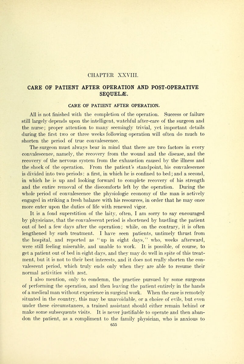 CHAPTER XXVIII. CARE OF PATIENT AFTER OPERATION AND POST-OPERATIVE SEQUELAE. CARE OF PATIENT AFTER OPERATION. All is not finished with the completion of the operation. Success or failure still largely depends upon the intelligent, watchful after-care of the surgeon and the nurse; proper attention to many seemingly trivial, yet important tletails during the first two or three weeks following operation will often do much to shorten the period of true convalescence. The surgeon must always bear in mind that there are two factors in every convalescence, namely, the recovery from the wound and the disease, and the recovery of the nervous system from the exhaustion caused by the illness and the shock of the operation. From the patient's standpoint, his convalescence is divided into two periods: a first, in which he is confined to bed; and a second, in which he is up and looking forward to complete recovery of his strength and the entire removal of the discomforts left by the operation. During the whole period of convalescence the physiologic economy of the man is actively engaged in striking a fresh balance with his resources, in order that he may once more enter upon the duties of fife with renewed vigor. It is a fond superstition of the laity, often, I am sorry to say encouraged by physicians, that the convalescent period is shortened b}' hustling the patient out of bed a few days after the operation; while, on the contrary, it is often lengthened by such treatment. I have seen patients, untimely thrust from the hospital, and reported as up in eight days,'' who, weeks afterward, were still feeling miserable, and unable to work. It is possible, of course, to get a patient out of bed in eight days, and they may do well in spite of this treat- ment, but it is not to their best interests, and it does not really shorten the con- valescent period, which truly ends only when they are able to resume their normal activities with zest. I also mention, only to condemn, the practice pursued by some surgeons of performing the operation, and then leaving the patient entirely in the hands of a medical man without experience in surgical work. When the case is remotely situated in the country, this may be unavoidable, or a choice of evils, but even under these circumstances, a trained assistant should either remain behind or rnake some subsequents visits. It is never justifiable to operate and then aban- don the patient, as a compliment to the family physician, who is anxious to