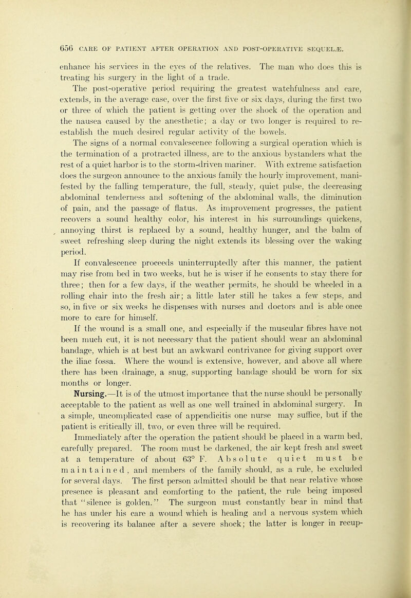 enhance his services in the eyes of the relatives. The man who does this is treating his surgery in the hght of a trade. The post-operative period requiring the greatest watchfulness and care, extends, in the average case, over the first five or six da3's, during the first two or three of which the patient is getting over the shock of the operation and the nausea caused by the anesthetic; a day or two longer is required to re- establish the much desired regular activity of the bowels. The signs of a normal convalescence following a surgical operation which is the termination of a protracted illness, are to the anxious bystanders what the rest of a quiet harbor is to the storm-driven mariner. With extreme satisfaction does the surgeon announce to the anxious family the hourly improvement, mani- fested by the falling temperature, the full, steady, quiet pulse, the decreasing abdominal tenderness and softening of the abdominal walls, the diminution of pain, and the passage of flatus. As improvement progresses, the patient recovers a sound healthy color, his interest in his surroundings quickens, annoying thirst is replaced by a sound, healthy hunger, and the balm of sweet refreshing sleep during the night extends its blessing over the waking period. If convalescence proceeds uninterruptedly after this manner, the patient may rise from bed in two weeks, but he is wiser if he consents to stay there for three; then for a few days, if the weather permits, he should be wheeled in a rolling chair into the fresh air; a little later still he takes a few steps, and so, in five or six weeks he dispenses with nurses and doctors and is able once more to care for himself. If the wound is a small one, and especially if the muscular fibres have not been much cut, it is not necessary that the patient should wear an abdominal bandage, which is at best but an awkward contrivance for giving support OA'er the iliac fossa. Where the wound is extensive, however, and above all where there has been drainage, a snug, supporting bandage should be worn for six months or longer. Nursing.—It is of the utmost importance that the nurse should be personally acceptable to the patient as well as one well trained in abdominal surgery. In a simple, uncomplicated case of appendicitis one nurse may suffice, but if the patient is critically ill, two, or even three will be required. Immediately after the operation the patient should be placed in a warm bed, carefully prepared. The room must be darkened, the air kept fresh and sweet at a temperature of about 63° F. Absolute quiet must be maintained, and members of the family should, as a rule, be excluded for several days. The first person admitted should be that near relative whose presence is pleasant and comforting to the patient, the rule being imposed that silence is golden. The surgeon must constantly bear in mind that he has under his care a wound which is healing and a nervous system which is recovering its balance after a severe shock; the latter is longer in recup-