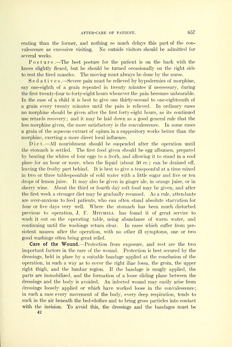 crating than the former, and nothing so much delays this part of the con- valescence as excessive visiting. No outside visitors should be admitted for several weeks. Posture .—The best posture for the patient is on the back with the knees slightly flexed, but he should be turned occasionally on the right side to rest the tired muscles. The moving must always be done by the nurse. Sedatives .—Severe pain must be relieved by hypodermics of morphine, say one-eighth of a grain repeated in twenty minutes if neccessary, during the first twenty-four to forty-eight hours whenever the pain becomes unbearable. In the case of a child it is best to give one thirty-second to one-eighteenth of a grain every twenty minutes until the pain is relieved. In ordinary cases no morphine should be given after the first fortj^-eight hours, as its continued use retards recover}^; and it may be laid down as a good general rule that the less morphine given, the more satisfactory is the convalescence. In some cases a grain of the aqueous extract of opium in a suppository works better than the morphine, exerting a more direct local influence. Diet.—All nourishment should be suspended after the operation until the stomach is settled. The first food given should be egg albumen, prepared b}^ beating the whites of four eggs to a froth, and allowing it to stand in a cool place for an hour or more, when the liquid (about 50 cc.) can be drained off, leaving the frothy part behind. It is best to give a teaspoonful at a time mixed in two or three tablespoonfuls of cold water with a little sugar and five or ten drops of lemon juice. It may also be given in ginger ale, in orange juice, or in sherry wine. About the third or fourth day soft food may be given, and after the first week a stronger diet may be gradually resumed. As a rule, attendants are over-anxious to feed patients, who can often stand absolute starvation for four or five days very well. Where the stomach has been much disturbed previous to operation, J. F. Mitchell has found it of great service to wash it out on the operating table, using abundance of warm water, and continuing until the washings return clear. In cases which suffer from per- sistent nausea after the operation, with no other ill symptoms, one or two good washings often bring great relief. Care of the Wound.—Protection from exposure, and rest are the two important factors in the care of the wound. Protection is best secured by the dressings, held in place b}^ a suitable bandage apphed at the conclusion of the operation, in such a way as to cover the right iliac fossa, the groin, the upper right thigh, and the lumbar region. If the bandage is snugly applied, the parts are immobilized, and the formation of a loose sliding plane between the dressings and the body is ai'^oided. An infected wound may easily arise from dressings loosely applied or which have worked loose in the convalescence; in such a case everj^ movement of the body, every deep respiration, tends to suck in the air beneath the bed-clothes and to bring gross particles into contact with the incision. To avoid this, the dressings and the bandages must be 42