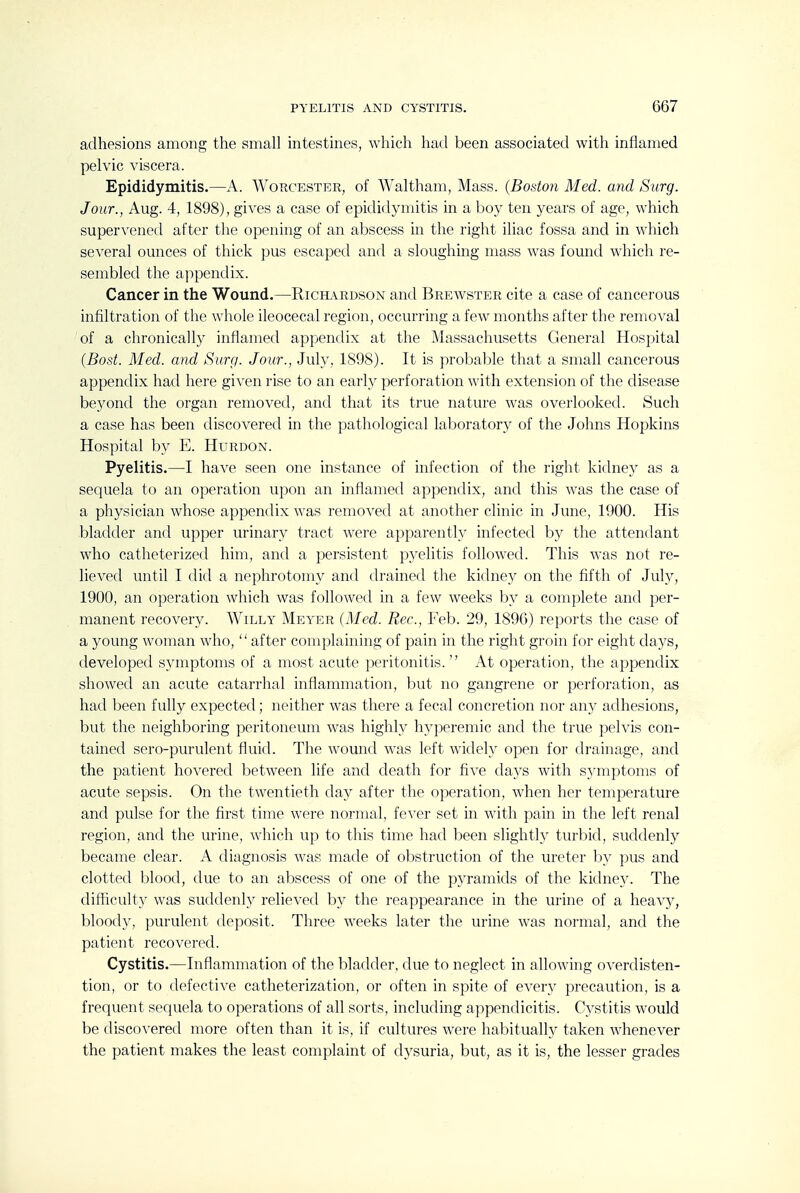 PYELITIS AND CYSTITIS. G67 adhesions among the small intestines, which had been associated with inflamed pelvic \dscera. Epididymitis.—A. Worcester, of Waltham, Mass. {Boston Med. and Surg. Jour., Aug. 4, 1898), gives a case of epididymitis in a boy ten years of age, which supervened after the opening of an abscess in the right iliac fossa and in which several ounces of thick pus escaped and a sloughing mass was found which re- sembled the appendix. Cancer in the Wound.—Ricil\rdson and Breavster cite a case of cancerous infiltration of the whole ileocecal region, occurring a few months after the removal of a chronically inflamed appendix at the Massachusetts General Hospital {Bast. Med. and Surg. Jour., July, 1898). It is probable that a small cancerous appendix had here given rise to an early perforation with extension of the disease beyond the organ removed, and that its true nature was overlooked. Such a case has been discovered in the pathological laboratory of the Johns Hopkins Hospital by E. Hurdon. Pyelitis.—I have seen one instance of infection of the right kidney as a sequela to an operation upon an inflamed appendix, and this was the case of a physician whose appendix was removed at another clinic in June, 1900. His bladder and upper urinary tract were apparently infected by the attendant who catheterized him, and a persistent pyelitis followed. This Avas not re- lieved until I did a nephrotomy and drained the kidney on the fifth of July, 1900, an operation which was followed in a few weeks by a complete and per- manent recovery. Willy Meyer (Med. Rec, Feb. 29, 189G) reports the case of a young woman who, after complaining of pain in the right groin for eight days, developed symptoms of a most acute peritonitis. At operation, the appendix showed an acute catarrhal inflammation, but no gangrene or perforation, as had been fully expected; neither was there a fecal concretion nor any adhesions, but the neighboring peritoneum was highly hyperemic and the true pelvis con- tained sero-purulent fluid. The wound was left widely open for drainage, and the patient hovered between life and death for five days with symptoms of acute sepsis. On the twentieth day after the operation, when her temperature and pulse for the first time Avere normal, feA^r set in with pain in the left renal region, and the urine, Avhich up to this time had been slightly turbid, suddenly became clear. A diagnosis Avas made of obstruction of the ureter b}' pus and clotted blood, due to an abscess of one of the pyramids of the kidneA-. The difficulty Avas suddenly relieA^ed by the reappearance in the urine of a heaAy, bloody, purulent deposit. Three AA^eeks later the urine Avas normal, and the patient recoAT>red. Cystitis.—Inflammation of the bladder, due to neglect in alloAving oA-erdisten- tion, or to defectiA'^e catheterization, or often in spite of every precaution, is a frequent sequela to operations of all sorts, including appendicitis. C3'stitis Avould be discoA-ered more often than it is, if cultures Avere habitually taken Avhenever the patient makes the least complaint of dysuria, but, as it is, the lesser grades