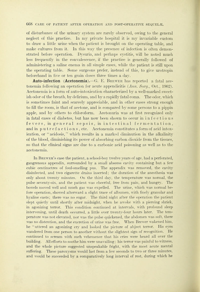 of disturbance of the urinary system are rarely observed, owing to the general neglect of this practice. In my private hospital it is my invariable custom to draw a little urine when the patient is brought on the operating table, and make cultures from it. In this way the presence of infection is often demon- strated before operation. Dj^suria, and perhaps cystitis, will be noted much less frequently in the convalescence, if the practice is generally followed of administering a saline enema in all simple cases, while the patient is still upon the operating table. Some surgeons prefer, instead of this, to gixe urotropin beforehand in five or ten grain doses three times a day. Auto-infection (Acetonemia).—G. E. Brewer has reported a fatal ace- tonemia following an operation for acute appendicitis {Ann. Surg., Oct., 1902). Acetonemia is a form of auto-intoxication characterized by a well-marked sweet- ish odor of the breath, by delirium, and by a rapidly fatal coma. The odor, which is sometimes faint and scarcely appreciable, and in other cases strong enough to fill the room, is that of acetone, and is compared b}' some persons to a pippin apple, and by others to chloroform. Acetonuria was at first recognized only in fatal cases of diabetes, but has now been shown to occur in infectious fevers, in general sepsis, in intestinal fermentation, and in putrefactions, etc. Acetonemia constitutes a form of acid intox- ication, or acidosis, which results in a marked diminution in the alkalinitj' of the blood, diminishing its power of al:)Sorbing carbon dioxide from the tissues, so that the clinical signs are due to a carbonic acid poisoning as well as to the acetonemia. In Brewer's case the patient, a school-boy twelve years of age, had a perforated, gangrenous appendix, surrounded by a small abscess cavity containing but a few cubic centimetres of foul-smelling pus. The appendix was removed, the ca^dty disinfected, and two cigarette drains inserted; the duration of the anesthesia was only about twenty minutes. On the third day, the temperature was normal, the pulse seventj^-six, and the patient was cheerful, free from pain, and hungry. The bowels moved well and much gas was expelled. The urine, which was normal be- fore operation, showed afterward a slight trace of albumen, with finely granular and hyaline casts; there was no sugar. The third night after the operation the patient slept quietly until shortly after midnight, when he awoke with a piercing shriek, in agonizing terror. This condition continued at intervals, with profound sleep intervening, until death occurred, a little over twenty-four hours later. The tem- perature was not elevated, nor was the pulse quickened, the alxlomen was soft, there was no distention, and the excretion of urine was free. Wlien Brewer wakened him, he uttered an agonizing cry and looked the picture of abject terror. His eyes wandered from one person to another without the slightest sign of recognition. He continued to scream with such vehemence that his cries were heard all over the building. All efforts to soothe him were unavailing; his terror was painful to witness, and the whole picture suggested unspeakable fright, with the most acute mental suffering. These paroxysms would last from a few seconds to two or three minutes, and would be succeeded by a comparatively long interval of rest, during which he
