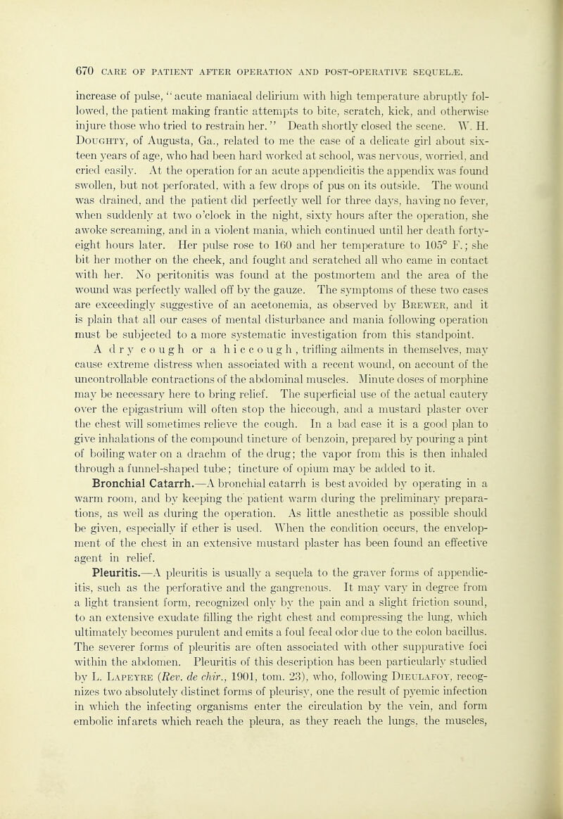 increase of pulse, acute maniacal delirium with high temperature abruptly fol- lowed, the patient making frantic attempts to bite, scratch, kick, and otherwise injure those who tried to restrain her. Death shortly closed the scene. W, H. Doughty, of Augusta, Ga., related to me the case of a delicate girl about six- teen years of age, who had been hard worked at school, was nervous, worried, and cried easil}'. At the operation for an acute appendicitis the appendix was found swohen, but not perforated, with a few drops of pus on its outside. The womid was drained, and the patient did perfectly well for three days, ha^'ing no fever, when suddenly at two o'clock in the night, sixty hours after the operation, she awoke screaming, and in a violent mania, which continued until her death fort}'- eight hours later. Her pulse rose to 160 and her temperature to 105° F.; she bit her mother on the cheek, and fought and scratched all who came in contact with her. No peritonitis was found at the postmortem and the area of the wound was perfectly walled off by the gauze. The symptoms of these two cases are exceedingly suggestive of an acetonemia, as observed b}^ Brewer, and it is plain that all our cases of mental disturbance and mania following operation must be subjected to a more systematic investigation from this standpoint. A dry cough or a hiccough, trifling ailments in themselves, may cause extreme distress when associated with a recent womid, on account of the uncontrollable contractions of the abdominal muscles. Minute doses of morphine may be necessary here to bring relief. The superficial use of the actual cautery over the epigastrium will often stop the hiccough, and a mustard plaster o^'er the chest will sometimes relieve the cough. In a bad case it is a good plan to give inhalations of the compound tincture of benzoin, prepared by pom-ing a pint of boiling water on a drachm of the drug; the vapor from this is then inhaled through a funnel-shaped tube; tincture of opium may be added to it. Bronchial Catarrh.—A bronchial catarrh is best avoided by operating in a warm room, and b}^ keeping the patient warm during the preliminary prepara- tions, as well as during the operation. As little anesthetic as possible should be given, especially if ether is used. When the condition occurs, the envelop- ment of the chest in an extensive mustard plaster has been foimd an effective agent in relief. Pleuritis.—A pleuritis is usually a sequela to the graver forms of appendic- itis, such as the perforative and the gangrenous. It may vary in degree from a light transient form, recognized only by the pain and a slight friction sound, to an extensive exudate filling the right chest and compressing the lung, which ultimately becomes purulent and emits a foul fecal odor due to the colon bacillus. The severer forms of pleuritis are often associated with other suppurative foci within the abdomen. Pleuritis of this description has been particularly studied by L. Lapeyre {Rev. de chir., 1901, tom. 23), who, following Dieulafoy, recog- nizes two absolutely distinct forms of pleurisy, one the result of pyemic infection in which the infecting organisms enter the circulation by the vein, and form embolic infarcts which reach the plem-a, as they reach the lungs, the muscles.